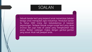 SOALAN
Sebuah bandar kecil yang terpencil amat memerlukan bekalan
tenaga untuk memajukan agro-industrinya. Penduduk bandar
itu hanya 5000 orang dan kedudukannya di kawasan
pegunungan. Terdapat banyak sungai-sungai kecil yang deras
arusnya dan juga mata air panas yang mengeluarkan wap
panas. Berikan cadangan ringkas dengan gambar-gambar
yang sesuai. Muat naik jawapan anda.
 