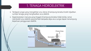 1. TENAGA HIDROELEKTRIK
 Terdapat sungai yang mengalirkan arus deras di kampung tersebut boleh dijadikan
sumber tenaga yang menghasilkan arus elektrik.
 Kependudukan manusia yang tinggal di kampung tersebut tidak terlalu ramai
memboleh arus elektrik yang terhasil daripada daya arus sungai dapat menampung
keperluan penggunaan elektrik.
 