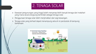 2. TENAGA SOLAR
 Kawasan pergunungan yang tinggi boleh menyerap lebih banyak tenaga dari matahari
yang mana secara langsung bertindak sebagai tenaga solar.
 Penggunaan tenaga solar lebih menjimatkan dari segi kewangan.
 Tenaga solar yang terhasil dapat menampung seluruh isi penduduk di kampung
berkenaan.
 