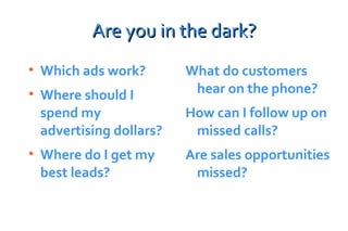 Are you in the dark? Which ads work? Where should I spend my advertising dollars? Where do I get my best leads? What do customers hear on the phone? How can I follow up on missed calls? Are sales opportunities missed? 