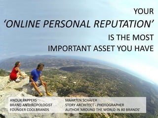 YOUR 
‘ONLINE PERSONAL REPUTATION’ 
IS THE MOST 
IMPORTANT ASSET YOU HAVE 
ANOUK PAPPERS MAARTEN SCHÄFER 
BRAND ANTHROPOLOGIST STORY ARCHITECT - PHOTOGRAPHER 
FOUNDER COOLBRANDS AUTHOR ‘AROUND THE WORLD IN 80 BRANDS’ 
 