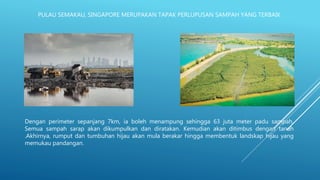 PULAU SEMAKAU, SINGAPORE MERUPAKAN TAPAK PERLUPUSAN SAMPAH YANG TERBAIK
Dengan perimeter sepanjang 7km, ia boleh menampung sehingga 63 juta meter padu sampah.
Semua sampah sarap akan dikumpulkan dan diratakan. Kemudian akan ditimbus dengan tanah
.Akhirnya, rumput dan tumbuhan hijau akan mula berakar hingga membentuk landskap hijau yang
memukau pandangan.
 