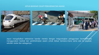 JEPUN BANDAR CEKAP PERKHIDMATAN AWAM
Jepun mengekalkan kelestarian bandar mereka dengan megurangkan penggunaan kereta.Mereka
menggunakan basikal dan perkhidmatan awam untuk keluar kemana-mana sama ada ke pejabat,
sekolah, kedai dan sebagainya.
 