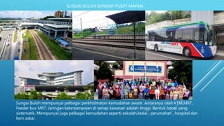 SUNGAI BULOH BANDAR PUSAT MAPAN
Sungai Buloh mempunyai pelbagai perkhidmatan kemudahan awam. Antaranya ialah KTM,MRT,
Feeder bus MRT. Jaringan ketersampaian di setiap kawasan adalah tinggi. Bentuk banar yang
sistematik. Mempunyai juga pelbagai kemudahan seperti sekolah,kedai , perumahan , hospital dan
kem askar.
 