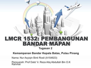 LMCR 1532: PEMBANGUNAN
BANDAR MAPAN
Tugasan 2
Kemampanan Bandar Kepala Batas, Pulau Pinang
Nama: Nur Asyiqin Binti Rosli (A154823)
Pensyarah: Prof Dato' Ir. Reza Atiq Abdullah Bin O.K
Rahmat
 