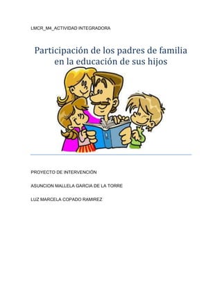 LMCR_M4_ACTIVIDAD INTEGRADORA
Participación de los padres de familia
en la educación de sus hijos
PROYECTO DE INTERVENCIÓN
ASUNCION MALLELA GARCIA DE LA TORRE
LUZ MARCELA COPADO RAMIREZ
 