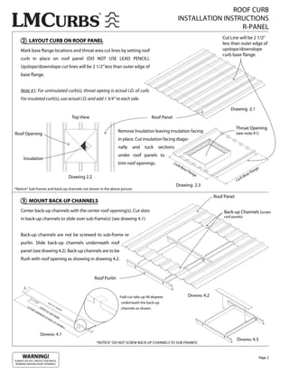 ROOF CURB
                                                                                                                                 INSTALLATION INSTRUCTIONS
                                                                                                                                                   R-PANEL
                                                                                                                                                                Cut Line will be 2 1/2”
     2 LAYOUT CURB ON ROOF PANEL                                                                                                                                less than outer edge of
    Mark base ange locations and throat area cut lines by setting roof                                                                                          upslope/downslope
                                                                                                                                                                curb base ange.
    curb in place on roof panel (DO NOT USE LEAD PENCIL).
    Upslope/downslope cut lines will be 2 1/2” less than outer edge of
    base ange.


    Note #1: For uninsulated curb(s), throat opeing is actual I.D. of curb.
    For insulated curb(s), use actual I.D. and add 1 3/4” to each side.

                                                                                                                                                                     Drawing 2.1
                                                                Top View                                         Roof Panel

                                                                                                                                                                         Throat Opening
                                                                                              Remove Insulation leaving insulation facing                                (see note #1)
Roof Opening
                                                                                              in place. Cut insulation facing diago-
                                                                                              nally   and    tuck    sections
                                                                                              under roof panels to
      Insulation
                                                                                              trim roof openings.             Cu
                                                                                                                                 rb
                                                                                                                                      Ba
                                                                                                                                           se
                                                                                                                                              Fla                                           n   ge
                                                                                                                                                  ng                                    Fla
                                                               Drawing 2.2                                                                          e                           B   ase
                                                                                                                                                                           rb
                                                                                                                                                                         Cu
                                                                                                                                Drawing 2.3
*Notice* Sub-frames and back-up channels not shown in the above picture.

                                                                                                                                                            Roof Panel
     3 MOUNT BACK-UP CHANNELS
    Center back-up channels with the center roof opening(s). Cut slots                                                                                           Back-up Channels (under
                                                                                                                                                                 roof panels)
    in back-up channels to slide over sub-frame(s) (see drawing 4.1).


    Back-up channels are not be screwed to sub-frame or
    purlin. Slide back-up channels underneath roof
    panel (see drawing 4.2). Back-up channels are to be
      ush with roof opening as showing in drawing 4.2.



                                                                                Roof Purlin

       6”


                                                                                              Fold cut tabs up 90 degrees                     DRAWING 4.2
                    11
                          / 2”             BA                                                  underneath the back-up
                                             CK
                                                  -UP
            OU                   CE                     CH
               T   SID
                      E
                                   NT
                                      ER            NE
                                                      L
                                                          AN                                   channels as shown.
                          DIM       OF
                             EN         SU
                               SIO         B-F
                                  NO           RA
                                     FB          ME
                                        AC
                                           K-U
                                               PC
                                                  HA
                                                     NN
                                                        ELL

                                                                           1”
                                 DRAWING 4.1
                                                                                                                                                                         DRAWING 4.3
                                                                                *NOTICE* DO NOT SCREW BACK-UP CHANNELS TO SUB-FRAMES!


     WARNING!                                                                                                                                                                                    Page 2
ALWAYS USE FALL PROTECTION WHILE
WORKING AROUND ROOF OPENINGS.
 