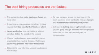 o The companies that make decisions faster win
more often
o If your time-to-hire averages more than 16 days,
you are likely too slow for half the best talent
o Never reschedule on a candidate or let your
schedule dictate the speed of the process
o When a candidate ends a process before your
organization has made a decision, that means
your hiring process has wasted resources
o Streamlining your interview process has to come
from the top
o As your company grows, not everyone on the
team can meet every candidate; hire good people
and trust them to hire more good people
o Get used to talking money upfront otherwise
you risk going through an entire interview process
just to find out that you’re not aligned on
compensation
The best hiring processes are the fastest
 