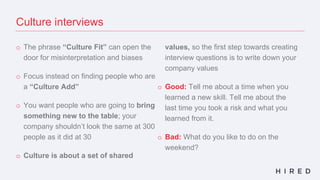 o The phrase “Culture Fit” can open the
door for misinterpretation and biases
o Focus instead on finding people who are
a “Culture Add”
o You want people who are going to bring
something new to the table; your
company shouldn’t look the same at 300
people as it did at 30
o Culture is about a set of shared
values, so the first step towards creating
interview questions is to write down your
company values
o Good: Tell me about a time when you
learned a new skill. Tell me about the
last time you took a risk and what you
learned from it.
o Bad: What do you like to do on the
weekend?
Culture interviews
 
