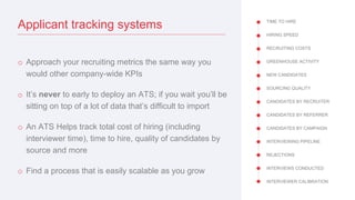 TIME TO HIRE
HIRING SPEED
RECRUITING COSTS
GREENHOUSE ACTIVITY
NEW CANDIDATES
SOURCING QUALITY
CANDIDATES BY RECRUITER
CANDIDATES BY REFERRER
CANDIDATES BY CAMPAIGN
INTERVIEWING PIPELINE
REJECTIONS
INTERVIEWS CONDUCTED
INTERVIEWER CALIBRATION
Applicant tracking systems
o Approach your recruiting metrics the same way you
would other company-wide KPIs
o It’s never to early to deploy an ATS; if you wait you’ll be
sitting on top of a lot of data that’s difficult to import
o An ATS Helps track total cost of hiring (including
interviewer time), time to hire, quality of candidates by
source and more
o Find a process that is easily scalable as you grow
 