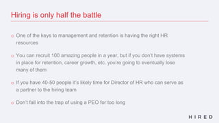 Hiring is only half the battle
o One of the keys to management and retention is having the right HR
resources
o You can recruit 100 amazing people in a year, but if you don’t have systems
in place for retention, career growth, etc. you’re going to eventually lose
many of them
o If you have 40-50 people it’s likely time for Director of HR who can serve as
a partner to the hiring team
o Don’t fall into the trap of using a PEO for too long
 