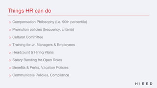 Things HR can do
o Compensation Philosophy (i.e. 90th percentile)
o Promotion policies (frequency, criteria)
o Cultural Committee
o Training for Jr. Managers & Employees
o Headcount & Hiring Plans
o Salary Banding for Open Roles
o Benefits & Perks, Vacation Policies
o Communicate Policies, Compliance
 