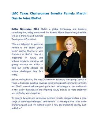LMC Texas Chairwoman Emerita Pamela Martin Duarte Joins BluEnt 
Dallas, November, 2014: BluEnt, a global technology and business consulting firm, today announced that Pamela Martin Duarte has joined the firm as a Branding and Business Development Consultant. 
“We are delighted to welcome Pamela to the BluEnt global team,” said Saj Khanna, Sr. Vice President of BluEnt. “Her rich experience in luxury and fashion products branding will greatly enhance our ability to help our clients address the unique challenges they face today." 
Before joining BluEnt, She was Chairwoman at Luxury Marketing Council in Texas, a business-building, revenue-generating global community of CEOs and CMO’s committed to exploring the best marketing practices and trends in the luxury marketplace and inspiring luxury brands to more creatively and profitably work together. 
“In today’s dynamic and innovative business climate, companies face a wide range of branding challenges,” said Pamela. “It’s the right time to be in the branding space, and I’m excited to join a new age marketing agency such as BluEnt.”  