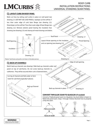 ROOF CURB
                                                                                               INSTALLATION INSTRUCTIONS
                                                                                          UNIVERSAL STANDING SEAM PANEL
     2 LAYOUT CURB ON ROOF PANEL
    Mark cut lines by setting roof curb(s) in place on roof panel (see
                                                                                                                                                        Cut Line
    drawing 2.1) (DO NOT USE LEAD PENCIL). Upslope cut line will be 3”                                                            s   7”
                                                                                                                              inu
                                                                                                                           rbm
    less than outer edge of curb base                           ange (see drawing 2.2).                         o   f cu
                                                                                                           g th
                                                                                                       Len
    Downslope cut line will be 4” less than outer edge of base ange (see
    drawing 2.2). Remove exterior panel leaving the insulation face
    showing (see drawing 2.3) and cleanup all metal shavings and debris.

                                               Top View
                                                                                      Roof Panel                                                       Drawing 2.1

    Roof Opening                                                        Layout throat opening on the insulation                                         Throat Opening
                                                                        and cut opening (see drawing 2.2).


        Insulation

                                                                                                   Cu
                                                                                                      rb
                                                                                                           Ba                                                                   ge
                                                                                                             se                                                             n
                                                                                                                Fla                                                     Fla
                                              Drawing 2.3                                                           ng
                                                                                                                      e                                         B   ase
                                                                                                                                                           rb
                                                                                                                                                         Cu
*Notice* Sub-frames and purlins not shown in the above picture.                                              Drawing 2.2
                                                                                                                                           Edge of roof opening
     3 BACK-UP CHANNELS
    Notch back-up channels (see drawing). Slide back-up channels under roof
    panel on top of sub-frames. Do not screw back-up channels to
    subframes. They will be secured when curb is fastened down.

     Cut leg of channel and fold under to form
     notch for sub-frame (typically 4 places).



                                                      Back-up Channel
                                                                                   Back-up channels in place                                       Drawing 3.1
                   Ce
                      nte
              Ou          rL
                tsid        ine
                    eD          of
                                   Su
                                                                          CONVERT TRIPLELOK SEAM TO QUADLOK (if needed)
                        im            b-F
                           en            ram                              Convert a TripleLok panel seam to a QuadLok. Use duck billed crimpers to
                              sio
                                 no          e                             atten the panel seam. Steps 1 through 3 below illustrate how to properly
                                    fB
                                       ack
                                           -up                            crimp the seam.
                                               Ch
                                                  a   nn
                                                         el



                                                                            TRIPLELOK SEAM




                                                                             QUADLOK SEAM                      Step 1                         Step 2                   Step 3


     WARNING!                                                                                                                                                                    Page 2
ALWAYS USE FALL PROTECTION WHILE
WORKING AROUND ROOF OPENINGS.
 