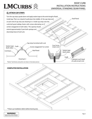 ROOF CURB
                                                                                          INSTALLATION INSTRUCTIONS
                                                                                     UNIVERSAL STANDING SEAM PANEL
     6 ATTACH CAP STRIPS

    Turn the cap strips upside down and apply sealant tape to the entrie length of both
    inside legs. Then run a bead of caulk down the middle of the cap strips and                                          Roof Panel

    at each end of cap strip (see drawing 6.1). Install cap strips over the
    curb/roof panel sidelap, fasten with screws alternating on 6”
    centers (staggered on both sides). The capstrip should
    extend approximately 6” past both upslope and
    downslope base of roof curb.




                                                 Cap strips furnished with curb
  Sealant tape Caulk                                                                  Cap Strips
                                                     Screws staggered 6” on center    (length varies)
  (both sides)

Curb base                                                Roof Panel                                     Sealant tape
                                                                                                        (both sides)


                                                                                                           Caulk
                                   Drawing 6.1                                                                         1” between each bead
                                                                                                                        of caulk at each end
      *Notice* Sub-frames and purlins not shown in the above picture.




     COMPLETED INSTALLATION




      **Clean up installation debris before leaving area.


     WARNING!                                                                                                                           Page 4
ALWAYS USE FALL PROTECTION WHILE
WORKING AROUND ROOF OPENINGS.
 