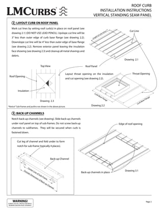 ROOF CURB
                                                                                                     INSTALLATION INSTRUCTIONS
                                                                                                  VERTICAL STANDING SEAM PANEL
     2 LAYOUT CURB ON ROOF PANEL
    Mark cut lines by setting roof curb(s) in place on roof panel (see
                                                                                                                                  ”
                                                                                                                       inu
                                                                                                                             s7                Cut Line
    drawing 2.1) (DO NOT USE LEAD PENCIL). Upslope cut line will be                                              r   bm
                                                                                                         o   f cu
    3” less than outer edge of curb base ange (see drawing 2.2).                                     gth
                                                                                                 Len

    Downslope cut line will be 4” less than outer edge of base ange
    (see drawing 2.2). Remove exterior panel leaving the insulation
    face showing (see drawing 2.3) and cleanup all metal shavings and
    debris.
                                                                                                                                          Drawing 2.1

                                            Top View                                      Roof Panel

                                                                         Layout throat opening on the insulation                                 Throat Opening
 Roof Opening
                                                                         and cut opening (see drawing 2.2).



             Insulation
                                                                                                   Cu
                                                                                                      rb
                                                                                                           Ba
                                                                                                                se                                                          ge
                                                                                                                   Fla                                                  n
                                                                                                                       ng
                                                                                                                         e                                          Fla
                                            Drawing 2.3                                                                                                     B   ase
                                                                                                                                                       rb
                                                                                                                                                     Cu
*Notice* Sub-frames and purlins not shown in the above picture.                                 Drawing 2.2


     3 BACK-UP CHANNELS
    Notch back-up channels (see drawing). Slide back-up channels
    under roof panel on top of sub-frames. Do not screw back-up                                                                       Edge of roof opening
    channels to subframes. They will be secured when curb is
    fastened down.


            Cut leg of channel and fold under to form
            notch for sub-frame (typically 4 places).



                                                             Back-up Channel


                          Ce
                             nte
                     Ou
                       tsid
                                 rL
                                   ine                                                                                                     Drawing 3.1
                           eD          of                                              Back-up channels in place
                               im         Su
                                  en         b-F
                                     sio        ram
                                        no          e
                                           fB
                                              ack
                                                  -up
                                                      Ch
                                                         a   nn
                                                                el




     WARNING!                                                                                                                                                        Page 2
ALWAYS USE FALL PROTECTION WHILE
WORKING AROUND ROOF OPENINGS.
 