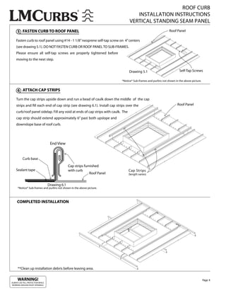 ROOF CURB
                                                                                      INSTALLATION INSTRUCTIONS
                                                                                   VERTICAL STANDING SEAM PANEL
     5 FASTEN CURB TO ROOF PANEL                                                                                 Roof Panel

    Fasten curb to roof panel using #14 - 1 1/8” neoprene self-tap screw on 4” centers
    (see drawing 5.1). DO NOT FASTEN CURB OR ROOF PANEL TO SUB-FRAMES.
    Please ensure all self-tap screws are properly tightened before
    moving to the next step.


                                                                                   Drawing 5.1                           Self-Tap Screws

                                                                            *Notice* Sub-frames and purlins not shown in the above picture.


     6 ATTACH CAP STRIPS

    Turn the cap strips upside down and run a bead of caulk down the middle of the cap
    strips and ll each end of cap strip (see drawing 6.1). Install cap strips over the                                 Roof Panel
    curb/roof panel sidelap. Fill any void at ends of cap strips with caulk. The
    cap strip should extend approximately 6” past both upslope and
    downslope base of roof curb.




                                    End View


          Curb base
                                                 Cap strips furnished
    Sealant tape                                 with curb                         Cap Strips
                                                               Roof Panel          (length varies)


                                   Drawing 6.1
      *Notice* Sub-frames and purlins not shown in the above picture.



     COMPLETED INSTALLATION




      **Clean up installation debris before leaving area.

     WARNING!                                                                                                                                 Page 4
ALWAYS USE FALL PROTECTION WHILE
WORKING AROUND ROOF OPENINGS.
 