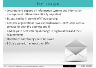 1. Introduction to Business Information Management and BiSL
2. BiSL Framework
3. Use Management
4. Functionality Management
5. Connecting Processes - Operational Level
6. Management Processes
7. Information Strategy
8. I-Organization Strategy
9. Connecting Processes - Strategic Level
10. Use of BiSL and implementation
M01 - Introduction to Business Information Management and BiSL 2/10 13/194
 