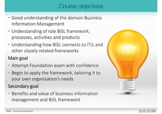 Good understanding of the domain
Business Information Management (BIM)
 Understanding of role BiSL framework,
processes, activities and products
 Understanding how BiSL connects to
ITIL and other related frameworks
Main goal
 Attempt Foundation exam with confidence
 Begin to apply the framework, tailoring it to
your own organisation’s needs
Secondary goal
 Benefits and value of business information
management and BiSL framework
M00 - Course introduction 3/11 3/194
 