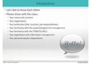• Please share with the class:
• Your name and surname
• Your organization
• Your profession (title, function, job
responsibilities)
• Your familiarity with the
project/programme management
• Your familiarity with the
ITSM/ITIL/COBIT5/TOGAF/ASL2
• Your experience with information
management
• Your personal session expectations
M00 - Course introduction 4/11 4/194
 