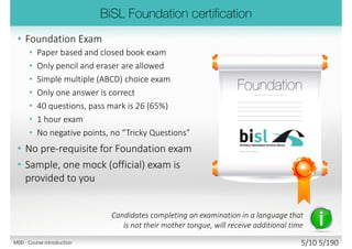 • Foundation Exam
• Paper based and closed book exam
• Only pencil and eraser are allowed
• Simple multiple (ABCD) choice exam
• Only one answer is correct
• 40 questions, pass mark is 26 (65%)
• 1 hour exam
• No negative points, no “Tricky Questions”
• No pre-requisite for Foundation exam
• Sample, one mock (official) exam is
provided to you
Candidates completing an examination in a language that
is not their mother tongue, will receive additional time
M00 - Course introduction 5/11 5/194
 