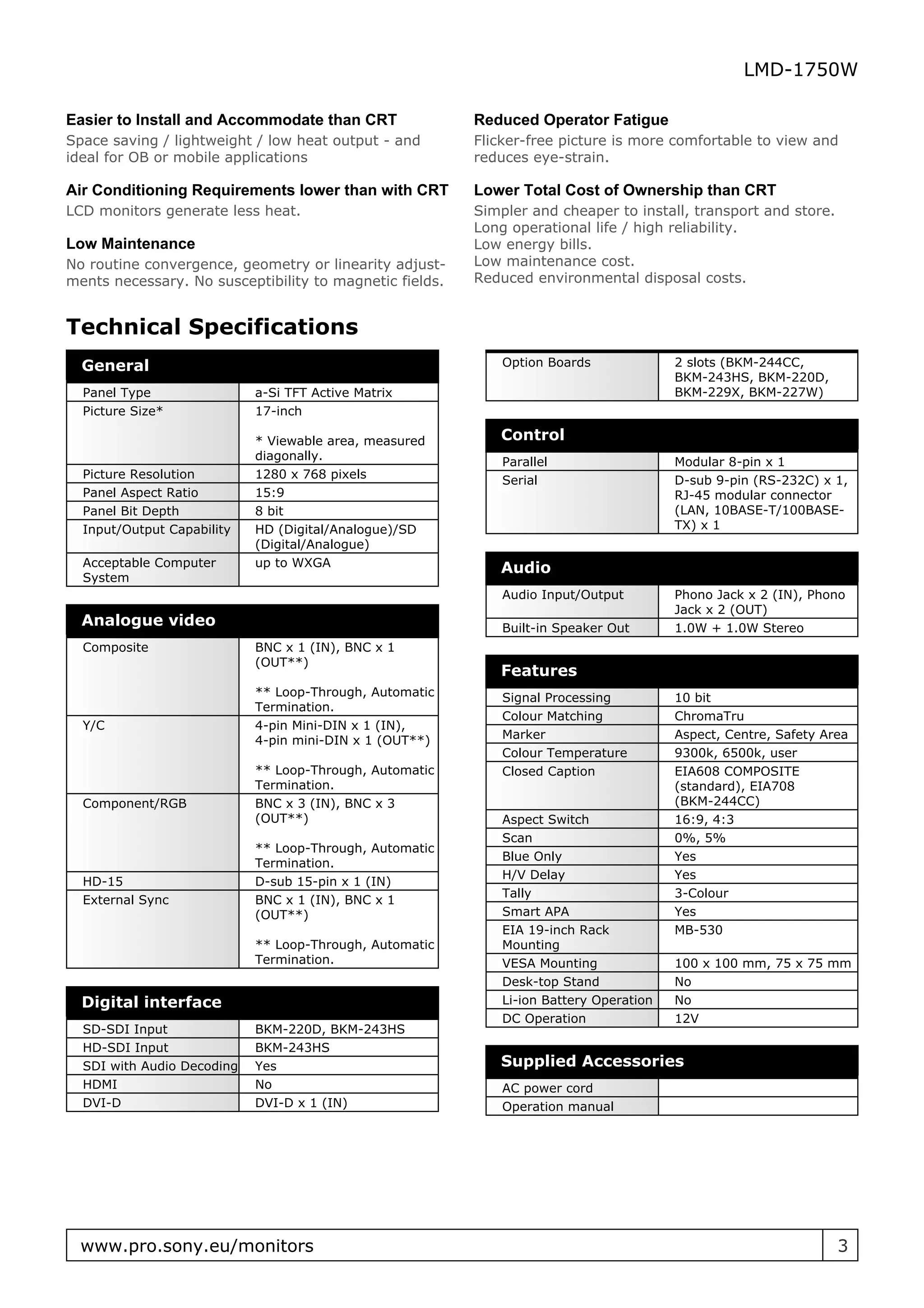 LMD-1750W

Easier to Install and Accommodate than CRT               Reduced Operator Fatigue
Space saving / lightweight / low heat output - and       Flicker-free picture is more comfortable to view and
ideal for OB or mobile applications                      reduces eye-strain.

Air Conditioning Requirements lower than with CRT        Lower Total Cost of Ownership than CRT
LCD monitors generate less heat.                         Simpler and cheaper to install, transport and store.
                                                         Long operational life / high reliability.
Low Maintenance                                          Low energy bills.
No routine convergence, geometry or linearity adjust-    Low maintenance cost.
ments necessary. No susceptibility to magnetic fields.   Reduced environmental disposal costs.


Technical Specifications
  General                                                    Option Boards              2 slots (BKM-244CC,
                                                                                        BKM-243HS, BKM-220D,
  Panel Type                a-Si TFT Active Matrix                                      BKM-229X, BKM-227W)
  Picture Size*             17-inch

                            * Viewable area, measured       Control
                            diagonally.                      Parallel                   Modular 8-pin x 1
  Picture Resolution        1280 x 768 pixels                Serial                     D-sub 9-pin (RS-232C) x 1,
  Panel Aspect Ratio        15:9                                                        RJ-45 modular connector
  Panel Bit Depth           8 bit                                                       (LAN, 10BASE-T/100BASE-
  Input/Output Capability   HD (Digital/Analogue)/SD                                    TX) x 1
                            (Digital/Analogue)
  Acceptable Computer       up to WXGA                      Audio
  System
                                                             Audio Input/Output         Phono Jack x 2 (IN), Phono
                                                                                        Jack x 2 (OUT)
  Analogue video                                             Built-in Speaker Out       1.0W + 1.0W Stereo
  Composite                 BNC x 1 (IN), BNC x 1
                            (OUT**)
                                                            Features
                            ** Loop-Through, Automatic       Signal Processing          10 bit
                            Termination.
                                                             Colour Matching            ChromaTru
  Y/C                       4-pin Mini-DIN x 1 (IN),
                            4-pin mini-DIN x 1 (OUT**)       Marker                     Aspect, Centre, Safety Area
                                                             Colour Temperature         9300k, 6500k, user
                            ** Loop-Through, Automatic       Closed Caption             EIA608 COMPOSITE
                            Termination.                                                (standard), EIA708
  Component/RGB             BNC x 3 (IN), BNC x 3                                       (BKM-244CC)
                            (OUT**)                          Aspect Switch              16:9, 4:3
                                                             Scan                       0%, 5%
                            ** Loop-Through, Automatic
                                                             Blue Only                  Yes
                            Termination.
                                                             H/V Delay                  Yes
  HD-15                     D-sub 15-pin x 1 (IN)
                                                             Tally                      3-Colour
  External Sync             BNC x 1 (IN), BNC x 1
                            (OUT**)                          Smart APA                  Yes
                                                             EIA 19-inch Rack           MB-530
                            ** Loop-Through, Automatic       Mounting
                            Termination.                     VESA Mounting              100 x 100 mm, 75 x 75 mm
                                                             Desk-top Stand             No
  Digital interface                                          Li-ion Battery Operation   No
                                                             DC Operation               12V
  SD-SDI Input              BKM-220D, BKM-243HS
  HD-SDI Input              BKM-243HS
  SDI with Audio Decoding   Yes                             Supplied Accessories
  HDMI                      No                               AC power cord
  DVI-D                     DVI-D x 1 (IN)                   Operation manual




  www.pro.sony.eu/monitors                                                                                       3
 