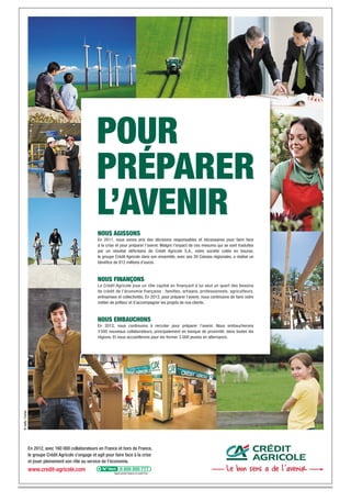 POUR
                                                         PRÉPARER
                                                         L’AVENIR
                                                         NOUS AGISSONS
                                                         En 2011, nous avons pris des décisions responsables et nécessaires pour faire face
                                                         à la crise et pour préparer l’avenir. Malgré l’impact de ces mesures qui se sont traduites
                                                         par un résultat déﬁcitaire de Crédit Agricole S.A., notre société cotée en bourse,
                                                         le groupe Crédit Agricole dans son ensemble, avec ses 39 Caisses régionales, a réalisé un
                                                         bénéﬁce de 812 millions d’euros.



                                                         NOUS FINANÇONS
                                                         Le Crédit Agricole joue un rôle capital en finançant à lui seul un quart des besoins
                                                         de crédit de l’économie française : familles, artisans, professionnels, agriculteurs,
                                                         entreprises et collectivités. En 2012, pour préparer l’avenir, nous continuons de faire notre
                                                         métier de prêteur et d’accompagner les projets de nos clients.



                                                         NOUS EMBAUCHONS
                                                         En 2012, nous continuons à recruter pour préparer l’avenir. Nous embaucherons
                                                         3 500 nouveaux collaborateurs, principalement en banque de proximité, dans toutes les
                                                         régions. Et nous accueillerons pour les former 3 000 jeunes en alternance.
© Getty / Corbis




                   En 2012, avec 160 000 collaborateurs en France et hors de France,
                   le groupe Crédit Agricole s’engage et agit pour faire face à la crise
                   et jouer pleinement son rôle au service de l’économie.
                   www.credit-agricole.com                         Appel gratuit depuis un poste ﬁxe
 