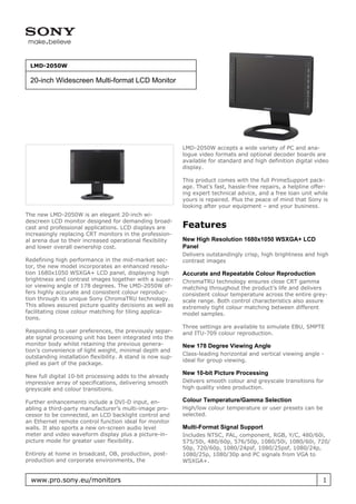 LMD-2050W

 20-inch Widescreen Multi-format LCD Monitor




                                                            LMD-2050W accepts a wide variety of PC and ana-
                                                            logue video formats and optional decoder boards are
                                                            available for standard and high definition digital video
                                                            display.

                                                            This product comes with the full PrimeSupport pack-
                                                            age. That’s fast, hassle-free repairs, a helpline offer-
                                                            ing expert technical advice, and a free loan unit while
                                                            yours is repaired. Plus the peace of mind that Sony is
                                                            looking after your equipment – and your business.
The new LMD-2050W is an elegant 20-inch wi-
descreen LCD monitor designed for demanding broad-
cast and professional applications. LCD displays are        Features
increasingly replacing CRT monitors in the profession-
al arena due to their increased operational flexibility     New High Resolution 1680x1050 WSXGA+ LCD
and lower overall ownership cost.                           Panel
                                                            Delivers outstandingly crisp, high brightness and high
Redefining high performance in the mid-market sec-          contrast images
tor, the new model incorporates an enhanced resolu-
tion 1680x1050 WSXGA+ LCD panel, displaying high            Accurate and Repeatable Colour Reproduction
brightness and contrast images together with a super-       ChromaTRU technology ensures close CRT gamma
ior viewing angle of 178 degrees. The LMD-2050W of-         matching throughout the product’s life and delivers
fers highly accurate and consistent colour reproduc-        consistent colour temperature across the entire grey-
tion through its unique Sony ChromaTRU technology.          scale range. Both control characteristics also assure
This allows assured picture quality decisions as well as    extremely tight colour matching between different
facilitating close colour matching for tiling applica-      model samples.
tions.
                                                            Three settings are available to simulate EBU, SMPTE
Responding to user preferences, the previously separ-       and ITU-709 colour reproduction.
ate signal processing unit has been integrated into the
monitor body whilst retaining the previous genera-          New 178 Degree Viewing Angle
tion’s convenience of light weight, minimal depth and
                                                            Class-leading horizontal and vertical viewing angle -
outstanding installation flexibility. A stand is now sup-
                                                            ideal for group viewing.
plied as part of the package.
                                                            New 10-bit Picture Processing
New full digital 10-bit processing adds to the already
impressive array of specifications, delivering smooth       Delivers smooth colour and greyscale transitions for
greyscale and colour transitions.                           high quality video production.

Further enhancements include a DVI-D input, en-             Colour Temperature/Gamma Selection
abling a third-party manufacturer’s multi-image pro-        High/low colour temperature or user presets can be
cessor to be connected, an LCD backlight control and        selected.
an Ethernet remote control function ideal for monitor
walls. It also sports a new on-screen audio level           Multi-Format Signal Support
meter and video waveform display plus a picture-in-         Includes NTSC, PAL, component, RGB, Y/C, 480/60i,
picture mode for greater user flexibility.                  575/50i, 480/60p, 576/50p, 1080/50i, 1080/60i, 720/
                                                            50p, 720/60p, 1080/24psf, 1080/25psf, 1080/24p,
Entirely at home in broadcast, OB, production, post-        1080/25p, 1080/30p and PC signals from VGA to
production and corporate environments, the                  WSXGA+.


  www.pro.sony.eu/monitors                                                                                        1
 