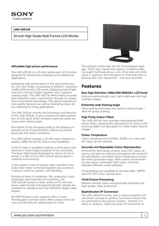 LMD-2051W

 20-inch High Grade Multi Format LCD Monitor




Affordable high picture performance                         This product comes with the full PrimeSupport pack-
                                                            age. That’s fast, hassle-free repairs, a helpline offer-
The LMD-2051W is a 20-inch widescreen LCD monitor           ing expert technical advice, and a free loan unit while
designed for demanding broadcast and professional           yours is repaired. Plus the peace of mind that Sony is
applications.                                               looking after your equipment – and your business.

Redefining high performance in the mid-market sec-
tor, the new model incorporates a WSXGA+ resolution         Features
(1680x1050 pixels) LCD panel, displaying high bright-
ness and contrast images together with a superior           New High Definition 1680x1050 WSXGA+ LCD Panel
viewing angle. The LMD-2051W offers highly accurate         Delivers outstandingly crisp, high brightness and high
and consistent colour reproduction through its unique       contrast images
Sony ChromaTRU technology. This allows assured pic-
ture quality decisions as well as facilitating close col-   Extremely wide Viewing Angle
our matching for tiling applications.
                                                            Class-leading horizontal and vertical viewing angle –
                                                            ideal for group viewing.
The LMD-2051W inherits the technology and features
of the LMD-2050W. It also includes the latest genera-
                                                            High Purity Colour Filters
tion of LCD panel which provides improved colour ac-
curacy and viewing angle.                                   The LMD-2051W uses precisely manufactured RGB
                                                            colour filters, allowing the reproduction of colours with
Full digital 10-bit processing adds to the already im-      stunning depth and saturation to create highly natural
pressive array of specifications, delivering smooth         images.
greyscale and colour transitions.
                                                            Colour Temperature
The LMD-2051W accepts a 3G SDI input interface to           Colour temperatures of 9300k, 6500k, or a user pre-
display 1080p format for future proof capability.           set value can be selected.

A DVI-D input is available enabling a third-party man-      Accurate and Repeatable Colour Reproduction
ufacturer’s multi-image processor to be connected.          ChromaTRU technology ensures close CRT colour ac-
The Quad Split board developed by Harris can be in-         curacy and gamma matching throughout the product’s
serted in a slot on the LMD-2051W saving space in           life and delivers consistent colour temperature across
confined environments.                                      the entire greyscale range. Both control characterist-
                                                            ics also assure extremely tight colour matching
It also sports a new on-screen video waveform and           between different model samples.
audio level meter combined together plus a picture-
in-picture mode for greater user flexibility.               Three settings are available to simulate EBU, SMPTE
                                                            and ITU-709 colour reproduction.
Entirely at home in broadcast, OB, production, post-
production and corporate environments, the                  10-bit Picture Processing
LMD-2051W accepts a wide variety of PC and ana-             Delivers smooth colour and greyscale transitions for
logue video formats and optional decoder boards are         high quality video production.
available for standard and high definition digital video
display.                                                    Sophisticated I/P Conversion
                                                            The LMD-2051W monitor uses a motion-adaptive I/P-
All LMD Monitors come supplied with a 2-year
                                                            conversion process to achieve conversion results that
PrimeSupport contract which offers unique extra ser-
                                                            are optimized to the picture content - whether it is
vices and benefits for added peace of mind.
                                                            static or dynamic. Highly accurate I/P conversion is



  www.pro.sony.eu/monitors                                                                                        1
 