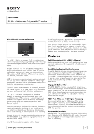 LMD-2110W

 21.5-inch Widescreen Entry-level LCD Monitor




Affordable high picture performance                       PrimeSupport contract which offers unique extra ser-
                                                          vices and benefits for added peace of mind.

                                                          This product comes with the full PrimeSupport pack-
                                                          age. That’s fast, hassle-free repairs, a helpline offer-
                                                          ing expert technical advice, and a free loan unit while
                                                          yours is repaired. Plus the peace of mind that Sony is
                                                          looking after your equipment – and your business.


                                                          Features
The LMD-2110W is an elegant 21.5-inch widescreen          Full HD-resolution (1920 x 1080) LCD panel
LCD monitor specifically designed to provide reference    Delivers outstandingly crisp, high brightness and high
video monitoring solution for entry-level video applic-   contrast widescreen HD images with a fast transient
ations.                                                   response.

Its 21.5-inch size and Full HD (1920x1080) picture        Cost-Effective Feature-Rich Performance
resolution makes this video monitor ideal in various
                                                          The LMD-2110W offers professional functionality in an
applications such as entry-level non linear editing,
                                                          economic package. Optimised for moving picture re-
videographer, high definition office viewing, security
                                                          production, it delivers accurate colour rendition and
and medical, and some others.
                                                          greyscale – thanks to its CRT-like gamma curve. And
                                                          it sports a wide range of video interfaces and profes-
A 10-bit processor ensures accurate picture reproduc-
                                                          sional features allowing confident video signal
tion will less image artefacts. Combined with a high
                                                          evaluation.
purity filter, the LMD-2110W provides excellent colour
depth for precise colour reproduction.                    High-purity Colour Filter
Equipped with a HDMI interface as standard, this new      The LMD-2110W monitor provides high-brightness,
entry-level monitor is an ideal match for professional    high-contrast images thanks to its wide aperture LCD
and semi-professional high-definition applications.       panel. In addition, the use of precisely manufactured
                                                          RGB colour filter allows this monitor to reproduce col-
The LMD-2110W wins hands-down in terms of                 ours with stunning depth and saturation - creating
breadth of operation and performance when com-            highly natural images.
pared to standard PC monitors: - video image repro-
duction is far superior due to its moving picture op-     109% Peak White and 10-bit Signal Processing
timisation circuitry and colour temperature and           Incorporating high-purity RGB colour filter and a
Gamma control.                                            10-bit signal processing engine, the LMD-2110W
                                                          monitor offers stunning 109% peak white reproduc-
Slim and lightweight, the LMD-2110W also offers out-      tion without clipping and a smooth grey scale along
standing installation flexibility. It has a table stand   CRT-like gamma.
and VESA mount as standard enabling it to be easily
placed on a desktop, in a monitor wall or on a ceiling.   Minimized Picture Delay
                                                          Picture delay can be minimized for audio synchroniza-
Entirely at home in many professional environments,       tion. Selecting LINE DOUBLER in I/P mode, the signal
the LMD-2110W truly redefines high performance in         processing (I/P conversion) period is less than one
the entry-level sector.                                   field (0.5 frames).

All LMD Monitors come supplied with a 2-year


  www.pro.sony.eu/monitors                                                                                      1
 