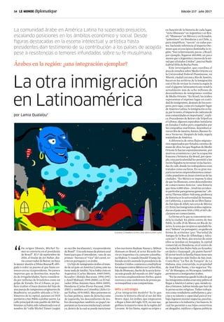 34 | 	 Edición 217 | julio 2017
La otra inmigración
en Latinoamérica
La comunidad árabe en América Latina ha superado prejuicios,
escalando posiciones en los ámbitos económico y social. Desde
figuras destacadas en la escena intelectual y artística hasta
presidentes dan testimonio de su contribución a los países de acogida
pese a resistencias o temores infundados sobre su fe musulmana.
Árabes en la región: ¿una integración ejemplar?
por Lamia Oualalou*
“
De origen libanés, Michel Te-
mer se convierte en el presidente
de Brasil”. El 1° de septiembre de
2016, el titular de An-Nahar, dia-
rioconservadordeBeirut,nohace
la menor alusión a Dilma Rousseff, obli-
gada a ceder su puesto al que hasta en-
tonces era su vicepresidente. No parece
importar que su destitución, mancha-
da de irregularidades, fuera considera-
da por millones de brasileños como un
golpe de Estado. En el Líbano, se pre-
fiere exaltar el buen destino del hijo de
una pareja de campesinos originarios de
Btaaboura, un pueblo ubicado a 70 ki-
lómetros de la capital, quienes en 1925
partieron a San Pablo a probar suerte. La
calle principal de este pueblo de 300 ha-
bitantes ya había sido rebautizada con el
nombre de “calle Michel Tamer (según
en función de la historia de cada lugar,
“sirio-libaneses” en Argentina y en Bra-
sil, “libaneses” en México y en Ecuador,
“palestinos” en Honduras y en Chile, y,
para simplificar, “turcos” en todas par-
tes, haciendo referencia al Imperio Oto-
mano que en esa época dominaba la re-
gión. “Son relativamente pocos: a Brasil,
por ejemplo, llegaron 160.000, un poco
menos que a Argentina y menos de la mi-
tad que a Estados Unidos”, precisa Paulo
Gabriel Hilu da Rocha Pinto.
Este investigador, que coordina el
área de estudios sobre Medio Oriente en
la Universidad Federal Fluminense, en
Niterói, ciudad cercana a Río de Janeiro,
buceó en los archivos de la inmigración
con el fin de revisar la creencia según la
cual el gigante latinoamericano tendría
actualmente más de ocho millones de
descendientes de inmigrantes venidos
de Medio Oriente. “En Brasil, los árabes
representan el séptimo lugar en canti-
dad de inmigrantes, después de los euro-
peos; pero aquí, como en cualquier lugar
de América Latina, la inmigración es ba-
ja,porlotanto,elimpactodecadaunade
esascomunidadesesimportante”,expli-
ca. Procedentes de Beirut o de Trípoli en
el Líbano, algunos esperaban instalarse
en Estados Unidos pero, engañados por
las compañías marítimas, desembarca-
ronenRíodeJaneiro,Santos,BuenosAi-
res o Veracruz. Después de todo, seguía
tratándose de América.
A diferencia de otros flujos migrato-
rios organizados por Estados carentes de
mano de obra, los que llegaban de Medio
Oriente lo hacían espontáneamente, por
motivos económicos y por la ocupación
francesa y británica. En Brasil, por ejem-
plo, esta particularidad les permitió a los
reciénllegadosnoterminarenlashacien-
das de café, donde los trabajadores eran
tratados como esclavos. En su gran ma-
yoría tuvieron emprendimientos comer-
ciales populares en áreas céntricas de las
ciudades. “En México se impone la idea
dequeloslibaneses,comodescendientes
de comerciantes fenicios –una historia
quetiene6.000años–,tendríanuntalen-
toparticularparagenerarganancias”,ob-
servaTheresaAlfaro-Velcamp,profesora
de historia en la universidad de Sonoma,
en California, y autora de un libro llama-
do Tan lejos de Allah, tan cerca de México
(1).Entrelosinmigrantesárabesregistra-
dosenelpaísentre1926y1951,el45%de-
clararonsercomerciantes.
La forma en la que se concentran mo-
dela la ciudad. En pleno centro de San
Pablo, la calle 25 de Marzo; en Río de Ja-
neiro, la zona que ocupan es apodada Sa-
ara (“Sahara” en portugués), un guiño en
forma de acrónimo (por “Sociedad de
Amigos de la Rua de Alfandega y Adya-
cencias”). En Perú, dos tercios de entre
ellos se instalan en Arequipa, la capital
comercial; en Honduras, en el centro de
la ciudad de San Pedro Sula; en Ecuador,
en Quito y Guayaquil. ¿Su punto fuerte?
Elsectortextil:lafamiliaFauaztieneuno
de los negocios más lindos de San José,
Costa Rica; “La flor de Turquía” de La
Habana, muy concurrida, es propiedad
de José Elias Name, y los negocios “Pa-
rís” de Managua, en Nicaragua, también
pertenecen a inmigrantes árabes.
“Enlasmemoriasquedólaideadeque
losinmigrantesárabeseranmuypobresal
llegar a América Latina y que, siendo to-
dos cristianos, habían tenido que huir de
la persecución religiosa. Todos trabaja-
ron como vendedores ambulantes y, gra-
cias a su talento y capacidad para el tra-
bajo,lograronmontarnegocios,paralue-
go lanzarse a la industria y los bancos, lo
cual les permitió a sus hijos convertirse
en abogados, médicos o figuras políticas
se escribe localmente), vicepresidente
deBrasil”.Unasolamanodepinturaazul
bastó para que el intendente –uno de sus
primos– borrara el “vice” del cartel, es-
crito en portugués y en árabe.
Un hijo de inmigrantes árabes al man-
do de un país: en América Latina, esto no
tiene nada de inédito. Ya se había visto en
Argentina (Carlos Menem, 1989-1999),
Ecuador (Abdalá Bucaram, 1996-1997,
y Jamil Mahuad, 1998-2000), en El Sal-
vador (Elías Antonio Saca, 2004-2009),
Honduras (Carlos Flores Facussé, 1998-
2002) y también en Colombia (Julio Cé-
sarTurbay,1978-1982).Muypresentesen
la clase política, tanto de derecha como
de izquierda, los descendientes de ára-
bes desempeñan también un papel im-
portanteenlaescenaintelectualyartísti-
ca, dentro de la cual se puede mencionar
a los escritores Raduan Nassar y Milton
Hatoum en Brasil, al actor Ricardo Da-
rín en Argentina o la cantante colombia-
na Shakira. Y cuando Donald Trump, ha-
biendo recién asumido la presidencia de
Estados Unidos, comienza a multiplicar
losataquescontraMéxicoesCarlosSlim,
hijodelibaneses,dueñodelasextafortu-
na más grande del mundo en 2017 según
la revista estadounidense Forbes, quien
convoca a una conferencia de prensa pa-
ratranquilizarasuscompatriotas.
Mito y estrategia
¿Una integración modelo? Es lo que
cuenta la historia oficial al sur del Río
Bravo. Aquí, los árabes, que empezaron
a llegar a fines del siglo XIX, no son ma-
grebíes; la mayoría viene de la región del
Levante. Se los llama, según su origen y
Gustavo Cimadoro (cima-cima-doro.tumblr.com)
 