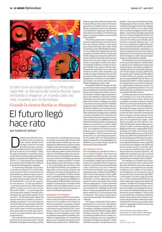 36 | 	 Edición 217 | julio 2017
D
efinirlacienciaficciónnoesta-
reafácil.Unodesusmaestros,
Isaac Asimov, decidió correr
elriesgo:setratade“unarama
delaliteraturaquesepreocu-
paporlasrespuestasdelserhumanoalpro-
gresodelacienciaylatecnología”.Sibien
losorígenesdelgéneroseremontanmucho
tiempoatrás(unprimeratisbopuededistin-
guirseenlaepopeyadeGilgamesh,¡enels.
XVIII a. C.!), experimentó una expansión
descomunalafinesdelsigloXIX,reflejode
laaceleracióndelprogresotecnológico.
Es importante distinguir dos perspec-
tivas internas del género: la novela clási-
cadecienciaficciónylacienciaficciónde
proximidad,cuyoúltimoavatarsedenomi-
na“cyberpunk”.Porlogeneral,laprimera,
queabarcadesdelaóperaespacial–Dune,
deFrankHerbert,esunodesusexponen-
tes más famosos– al “post-apocalíptico”
–LahordeducontreventdeAlainDamasio
(2004) e incluso La carretera, de Cormac
McCarthy (2006)–, “se puede describir
conlaexpresión‘mañanaymásallá’(elfu-
turolejano,laexploraciónespacial)”.Porel
contrario,“elcyberpunkquierehablardel
mundo actual, de su violencia y de las tec-
nologíasemergentes”.Lanovelaclásicade
cienciaficción,quenostransportalejosde
nosotrosmismosydelmundoenquevivi-
mos, todavía tiene un futuro prometedor.
¿Peroquésucedeconsualterego,cuyoes-
cenario es el futuro próximo que estamos
preparandohoy?
Estavertientedelacienciaficciónesuna
literaturade“acostumbramiento”:intenta
domesticarelprogresoantesdequesuceda,
busca preverlo mentalmente antes de que
seactualiceennuestrasvidas.Elautortoma
undescubrimientocientíficoqueaúnsees-
tágestandoenlaboratorioyloproyectasobre
eltejidosocialcomounalinternamágica.La
sombraqueproducepermitequeelpúblico
lectorreflexionesobreelfuturodemanera
colectiva.Hahabidograndesobraspremo-
nitorias:lostextosmássignificativosaposta-
ronaunaevolucióntecnológicaqueapenas
sedelineabaysupieronpredecirelcambio
deparadigmamuchoantesdequesucedie-
ra. No se puede dejar de mencionar a 1984
deGeorgeOrwell(1949)ysuspantallasom-
nipresentes(eneseentonces,elnúmerode
televisoresenFrancianoalcanzabaloscua-
tromil),UnmundofelizdeAldousHuxley
(1932),controladoporbiotecnologíasenuna
épocaenlaquenoexistíanlosantibióticos,o
NeuromantedeWilliamGibson(1984),que
imaginó“elciberespacioyelcombatedelos
hackerscontralasmultinacionales”enuna
épocaenlaque“internetesunaredqueco-
nectacercademilcomputadoras”.
Abandonar los márgenes
Apesardesupoderproféticolacienciafic-
ciónnosueletenerbuenareputación.Oal
menosnoselaconsideraconseriedad.En
francés,laexpresión“vousnagezenpleine
science-fiction”[ustednadaenplenacien-
ciaficción]enlaque“cienciaficción”reem-
plazaa“chucrut”sehavueltouncliché(1).
Sulugarestáenlosmárgenes,enlosconfi-
nesdondeseresguardanlossoñadores,plu-
míferosyvanguardistas;sela“consideraun
génerooscuro,relegadoalosestantesdelas
habitacionesadolescentes”.MichelHoue-
El futuro llegó
hace rato
Si bien tuvo su etapa prolífica a fines del
siglo XIX, la literatura de ciencia ficción sigue
invitando a imaginar un mundo cada vez
más invadido por la tecnología.
Cuando la ciencia ficción se aburguesó
por Catherine Dufour*
geradas”.YaseaquesetratedelaIAdePao-
loBacigalupi(Lachicamecánica,2009)olas
multinacionalesagresivasdeSnaerMagna-
son(Lovestar,2002),yanoescapazdesalir
deesecírculoparaimaginarunanuevopara-
digma...Claroestáquedesplegarelpotencial
delaIAylabiotecnologíaabrefértilesvías
literarias, pero nuestro tiempo aún espera
aunnuevoOrwell,unnuevoHuxley,quele
permitavermásallá.Mientrastanto–ytal
vezseauncorolariodesulegitimaciónrela-
tiva–,lacienciaficciónsufredeesaenferme-
dadquehandenominado“manierismo”,un
asmamortalparalosmovimientosartísticos.
Manierismo:unmovimientoquepierdeel
alientoalexagerary,sobretodo,queexagera
porqueseestáquedandosinaliento.
Sinembargo,lacienciaficciónquizásno
sealaúnicaresponsabledesufaltadealien-
to.Quizássealarealidadquelarodealaque
estáacelerando.“¿Seráquelarealidadsees-
tádeslizandohaciaunaatmósferadickenia-
na?”Pruebehojearcualquierpublicación,
uninformedelaOrganizaciónMundialde
la Salud (OMS), por ejemplo, que afirma
queenEuropa800.000añosdevidaseven
perjudicadosdebidoalruido.Imagineuna
tecnologíapioneraquepudieraremediar-
lo.LuegobusqueenInternet:yaexiste.Una
pequeñacajagrisllamadaMuzo“creauna
zonadesilencioasualrededor,loqueleper-
miteaislarsedelruidoexterior”.
Lasideasqueparecíaninverosímilesen
otros tiempos ya no viven únicamente en
laimaginacióndelosartistas.Solopordar
unejemplo,sepuedenmencionarelguión
debiorreconstruccióndeElquintoelemen-
to(LucBesson,1997)olainmortalidadpor
descargadelapsique,comoenlahistorie-
tadeLeloupLesTroisSoleilsDeVinéa,une
aventuredeYokoTsuno(1975).Estoshechos
buscanvolverseconcretosgraciasalosre-
cursos de Bill Gates, Raymond Kurzweil,
director de ingeniería de Google, y Elon
Musk, presidente de Tesla Motors y fun-
dadordeNeuralink,quientrabajaparaco-
nectarelcerebroacircuitosimpresos.¿Ha
llegadofinalmentela“singularidad”deVer-
norVinge,elcientíficoyescritordeciencia
ficciónestadounidenseque,en1993,postu-
lóquepara2050lahumanidadhabríacrea-
dounainteligenciaartificialquelasupera-
ría,loquepondríapuntofinalalAntropo-
ceno?¿Queperderíamosnuestracapacidad
parapensar,paraimaginarmásrápidoque
nuestra propia ciencia? Aceptarlo resul-
ta un poco más complicado que admitir la
faltadealientodeungéneroliterario...En
palabrasdeLeoHenry,autordeLecassedu
continuum(2014),“lacienciaficciónseestá
dandodellenoconlapareddelarealidad”.
Sinembargo,esonoimplicaqueestegé-
neronotengafuturo.Haycamposenteros
fueradelcontroldelacienciaqueexigensus
invenciones:elpensamiento,porejemplo.
Cualquiera sea su influencia, las ciencias
neurocognitivas, que hoy parecen estar al
serviciodelorden,nodancuentadelafábri-
cadelsentido.Oelvastocampodelapolí-
tica:en1954,JeanRostand(Elhombreyla
vida)señalóloqueleparecíanloslímitesdel
progreso:“Seliberarálaenergíadelátomo,
securaránlatuberculosisyelcáncer,sevia-
jaráalasestrellasyseprolongarálavida,pe-
ronoseencontrarálamaneradequenosgo-
biernenlosmenosindignos”.Ciertoesque
enesteámbitohayconquéhacerhipótesis.
Desdeunaperspectivamásamplia,lacien-
ciaficciónquizásdebacuestionarlaespe-
cificidaddelserhumanoparapoderseguir
siendo el “pegamento intelectual que une
deseoyrealidad”.g
1.N.deT.:Enfrancés,tantolaexpresión“nadaren
cienciaficción”como“nadarenchucrut”señalanquela
personadamuestrasdeestarperdida,enotromundo.
*Escritora.
Traducción:GeorginaFraser
llebecq,quiensabemuchoalrespecto,afir-
mabaen2001que“losautoresde‘literatura
general’tieneneldeberdehacerquelapo-
blaciónengeneralconozcaasustalentosos
eincompetentescolegasquecometieronla
imprudenciadetrabajarenla‘literaturade
género’,loqueloscondenóaunaoscuridad
críticaabsoluta”.
Ahorabien,quienesunavezfueranado-
lescentesentusiastasdelacienciaficciónse
han convertido en adultos y, como resulta
quesellamanBillGates,SteveJobsoMark
Zuckerberg,sehacedifícilhablardemárge-
nes.Susampliamentediplomadoslectores
persiguensussueñoseléctricosaplenaluz
deldía.Organizanexposiciones,festivalesy
gruposdereflexióncientíficadelosquepar-
ticipan cada vez más escritores de ciencia
ficción.Losejemplosnofaltan:delaAgen-
ciadeMedioAmbienteyGestióndeEner-
gía (ADEME), que invitó a Thomas Day y
GérardKleinparahablardelosmateriales
delfuturoen2015,alForodeBioética,que
recibióalaeditoraStéphanieNicoten2017,
pasandoporelEuropeanLab,“incubadory
agregadordecontenidosycomunidades”,
que recibió a los autores Alain Damasio y
NorbertMerjagnanen2015y2016.
Enparalelo,elfestivalUtopialesdeNan-
tes,unodelosmayoresencuentrosanuales
(hoypresididoporelastrofísicoRolandLe-
houcqybajoladirecciónartísticadelaau-
toraJeanne-A.Debats)siguereuniendoca-
davezmáscientíficosalapardelosartistas.
AllípuedeversealosescritoresPierreBor-
dageySylvieDenisendiálogoconelfísico
(yescritordecienciaficción)ÉricPicholley
laingenieraespacialElisaCliquet-Moreno.
Elmundoacadémiconoesinmunealconta-
gio:variasuniversidades,comoladeLyon,
estánrealizandoinvestigacionescientíficas
ysocialesvinculadasconlacienciaficción.
Hastalaliteraturageneralcayóenlatenta-
ción:losclonesdeLaposibilidaddeunaisla
(MichelHouellebecq,2005)casilogranque
elgéneroseconviertaenunclásico.Ahora
queyanoestáenlosmárgenes,esconside-
rada “una verdadera herramienta para el
progresosocial”enmanosde“denuncian-
testecnológicos”.Alfinsereconocesuvalor
prospectivo y su capacidad paraaprehen-
der la realidad. Pero este desplazamiento
desdelavanguardiaolamarginalidadales-
tablishment¿noessignodequesupoderde
anticipaciónestámenguando?
Para pensar el futuro
En la actualidad, las pantallas de 1984 es-
tán en todos los hogares. Son numerosas
las compañías multinacionales que están
invirtiendoenlamanipulacióngenéticade
Unmundofeliz.Google,entremuchosotros,
fundó una compañía de biotecnología pa-
ralucharcontraelenvejecimientollamada
Calico. Ariel Kyrou, en su texto “Réinven-
terletravailsansl’emploi”poneenparalelo
nuestropresenteyunahistoriadePhilipK.
Dick(“SinoexistieraBennyCemoli”,publi-
cadaen1963,narraun“TheNewYorkTimes
robotizado”),conlos“algorredactoresque
metenlasnaricesenlasredacciones,sobre
todolasanglosajonas”.Elautorplanteaba
quelosperiodistasy,demodomásgeneral,
casilamitaddelos“trabajadoresdecuello
blanco”seríanreemplazadosporlainteli-
genciaartificial(IA)“enlospróximosdiez
a veinte años”. En resumen, todo lo que la
cienciaficcióndelsigloXXpredijoestásu-
cediendo.
Porsuparte,ladelsigloXXIgiradeses-
peradamente en torno a los “tres pilares”
del transhumanismo: inmortalidad, bio-
tecnología e inteligencia artificial. Bajo la
pesadasombradeGAFAM(Google,Apple,
Facebook, Amazon y Microsoft), el géne-
roanalizalosposiblesefectossociales,eco-
nómicosyhumanosdeestascompañíasen
elmundodeltrabajo,porejemplo.Y,según
ArielKyrou,produce“extrapolacionesexa-
Juan Soto (www.sotografico.blogspot.com)
 