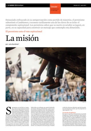 4 | 	 Edición 217 | julio 2017
Lamisión
S
upongamos un policidio en Argen-
tina, como ese que fantasea la serie
Sobreviviente Designado. Una bom-
ba que destruye el Congreso el día de
la apertura presidencial y saca de es-
cena a todo el gobierno y la dirigen-
cia política nacional. ¿Qué sucedería, en tal caso,
con nuestros partidos políticos? La mayoría no
quedaría en pie. El PRO estaría en problemas: es
pequeño, tiene pocos afiliados, carece de actores
de base; cuesta imaginarlo sin Macri, Rodríguez
Larreta o Vidal. Y sabemos que no habría Coali-
ción Cívica sin Carrió. La UCR podría sobrevi-
vir, porque hay una cultura radical y una cante-
ra de dirigentes para recordarla y representarla.
por Julio Burdman*
El peronismo ante el voto aspiracional
Nadie duda, sin embargo, que seguiría habiendo
peronismo. Porque el peronismo, a pesar de ser
un partido personalista, tiene vida independien-
temente de sus líderes fuertes. O, mejor dicho, es
anterior a ellos. El peronismo realmente existen-
te es una gigantesca red nacional de actores so-
ciales que forman parte del Estado argentino. Y
esa red necesita un presidente propio para operar.
Las oligarquías provinciales necesitan un amigo
en la Casa Rosada que les asegure la transferencia
de los fondos nacionales. Y para un gobernador
peronista, nada mejor que un presidente peronis-
ta, casi dijo el General. Los intendentes bonaeren-
ses, desde hace no demasiado tiempo, están en la
misma. Los sindicatos necesitan que el modelo
criollo de relaciones laborales siga funcionando.
Los movimientos sociales, que los programas se
sigan pagando. Y así.
Un partido de gobierno
Esa red es la que hace del peronismo un partido
de gobierno. Cualquier presidente, Macri inclui-
do, debe gobernar con él. El saber peronológico
agrega que toda esa gobernabilidad se acomoda,
se organiza y pasa al frente una vez que tiene un
líder. Lo que no es fácil es construir ese liderazgo.
Hay que demostrar capacidad y tener un proyec-
to. Los orígenes de las presidencias de Carlos Me-
nem, Eduardo Duhalde y Néstor Kirchner tuvie-
ron importantes dosis de accidentalidad: ninguno
Dossier
La disputa por
el liderazgo
Demasiado enfrascado en su autopercepción como partido de mayorías, el peronismo
subestimó a Cambiemos y reconoce tardíamente una de las claves de su éxito: el
componente aspiracional. Los peronistas saben que su suerte en octubre se jugará, en
parte, en su capacidad para construir un mensaje que contemple esta dimensión.
M.A.f.I.A.
 