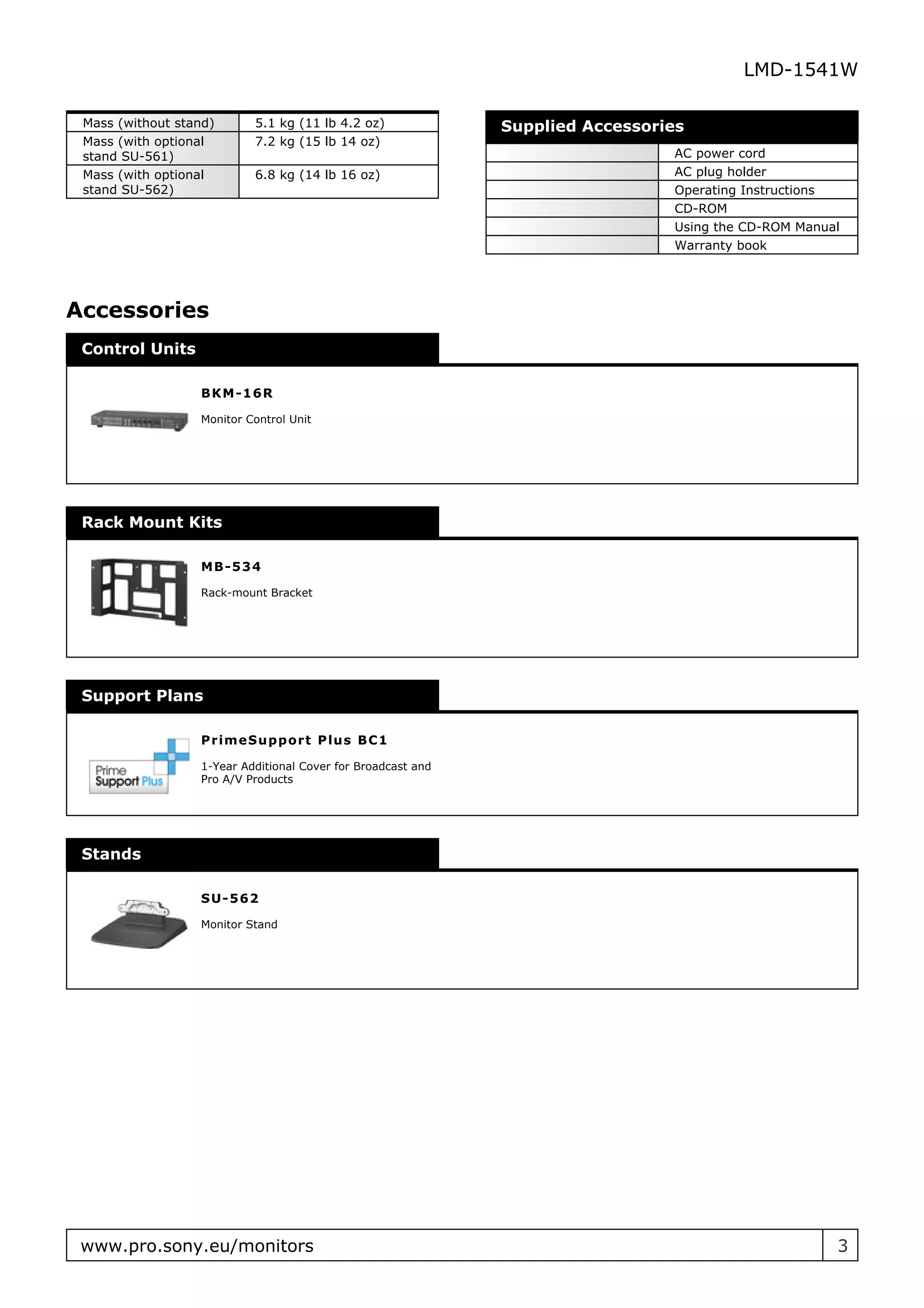 LMD-1541W

 Mass (without stand)      5.1 kg (11 lb 4.2 oz)              Supplied Accessories
 Mass (with optional       7.2 kg (15 lb 14 oz)
 stand SU-561)                                                                  AC power cord
 Mass (with optional       6.8 kg (14 lb 16 oz)                                 AC plug holder
 stand SU-562)                                                                  Operating Instructions
                                                                                CD-ROM
                                                                                Using the CD-ROM Manual
                                                                                Warranty book




Accessories
 Control Units

                  B K M - 16R

                  Monitor Control Unit




 Rack Mount Kits

                  M B - 534

                  Rack-mount Bracket




 Support Plans

                  P r im eSu ppo r t P lu s B C 1

                  1-Year Additional Cover for Broadcast and
                  Pro A/V Products




 Stands

                  SU- 562

                  Monitor Stand




 www.pro.sony.eu/monitors                                                                             3
 