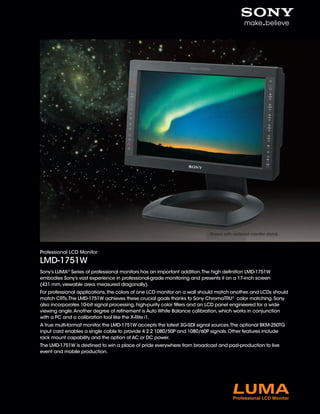 Shown with optional monitor stand.



Professional LCD Monitor

LMD-1751W
Sony’s LUMA® Series of professional monitors has an important addition. The high definition LMD-1751W
embodies Sony’s vast experience in professional-grade monitoring and presents it on a 17-inch screen
(431 mm, viewable area, measured diagonally).
For professional applications, the colors of one LCD monitor on a wall should match another, and LCDs should
match CRTs. The LMD-1751W achieves these crucial goals thanks to Sony ChromaTRU® color matching. Sony
also incorporates 10-bit signal processing, high-purity color filters and an LCD panel engineered for a wide
viewing angle. Another degree of refinement is Auto White Balance calibration, which works in conjunction
with a PC and a calibration tool like the X-Rite i1.
A true multi-format monitor, the LMD-1751W accepts the latest 3G-SDI signal sources. The optional BKM-250TG
input card enables a single cable to provide 4:2:2 1080/50P and 1080/60P signals. Other features include
rack mount capability and the option of AC or DC power.
The LMD-1751W is destined to win a place of pride everywhere from broadcast and post-production to live
event and mobile production.
 