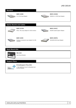 LMD-2051W

Monitors

            B K M - 220D                                BKM- 2 4 3 HS

            4:2:2 Sdi Input Adaptor                     HDSDI/4:2:2 SDI Input Adaptor




Option Boards and Cables

            B K M - 227W                                BKM- 2 4 4 C C

            NTSC / PAL input adaptor for LMD monitors   HD/SDI Closed Caption Adaptor




            B K M - 229X                                BKM- 2 5 0 T G

            Analogue component input adaptor for LMD    3G/HD/SD-SDI Input Adaptor
            monitors




Rack Mount Kits

            M B - 529

            Rack-Mount Bracket




Support Plans

            P r im eSu ppo r t P lu s B C 1

            1-Year Additional Cover for Broadcast and
            Pro A/V Products




www.pro.sony.eu/monitors                                                                5
 