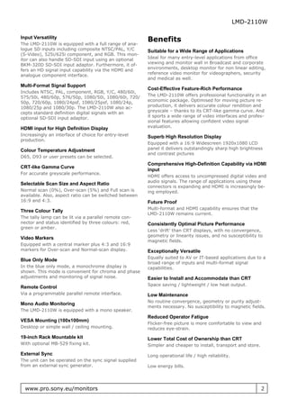 LMD-2110W

Input Versatility
                                                        Benefits
The LMD-2110W is equipped with a full range of ana-
logue SD inputs including composite NTSC/PAL, Y/C       Suitable for a Wide Range of Applications
(S-Video), 525i/625i component, and RGB. This mon-
itor can also handle SD-SDI input using an optional     Ideal for many entry-level applications from office
BKM-320D SD-SDI input adaptor. Furthermore, it of-      viewing and monitor wall in Broadcast and corporate
fers an HD signal input capability via the HDMI and     environments, desktop monitor for non linear editing,
analogue component interface.                           reference video monitor for videographers, security
                                                        and medical as well.
Multi-Format Signal Support
                                                        Cost-Effective Feature-Rich Performance
Includes NTSC, PAL, component, RGB, Y/C, 480/60i,
575/50i, 480/60p, 576/50p, 1080/50i, 1080/60i, 720/     The LMD-2110W offers professional functionality in an
50p, 720/60p, 1080/24psf, 1080/25psf, 1080/24p,         economic package. Optimised for moving picture re-
1080/25p and 1080/30p. The LMD-2110W also ac-           production, it delivers accurate colour rendition and
cepts standard definition digital signals with an       greyscale – thanks to its CRT-like gamma curve. And
optional SD-SDI input adaptor.                          it sports a wide range of video interfaces and profes-
                                                        sional features allowing confident video signal
HDMI input for High Definition Display                  evaluation.
Increasingly an interface of choice for entry-level     Superb High Resolution Display
production.
                                                        Equipped with a 16:9 Widescreen 1920x1080 LCD
Colour Temperature Adjustment                           panel it delivers outstandingly sharp high brightness
                                                        and contrast pictures
D65, D93 or user presets can be selected.
                                                        Comprehensive High-Definition Capability via HDMI
CRT-like Gamma Curve
                                                        input
For accurate greyscale performance.
                                                        HDMI offers access to uncompressed digital video and
                                                        audio signals. The range of applications using these
Selectable Scan Size and Aspect Ratio
                                                        connectors is expanding and HDMI is increasingly be-
Normal scan (0%), Over-scan (5%) and Full scan is       ing employed.
available. Also, aspect ratio can be switched between
16:9 and 4:3.                                           Future Proof
                                                        Multi-format and HDMI capability ensures that the
Three Colour Tally
                                                        LMD-2110W remains current.
The tally lamp can be lit via a parallel remote con-
nector and status identified by three colours: red,     Consistently Optimal Picture Performance
green or amber.
                                                        Less ‘drift’ than CRT displays, with no convergence,
                                                        geometry or linearity issues, and no susceptibility to
Video Markers
                                                        magnetic fields.
Equipped with a central marker plus 4:3 and 16:9
markers for Over-scan and Normal-scan display.          Exceptionally Versatile
                                                        Equally suited to AV or IT-based applications due to a
Blue Only Mode
                                                        broad range of inputs and multi-format signal
In the blue only mode, a monochrome display is          capabilities.
shown. This mode is convenient for chroma and phase
adjustments and monitoring of signal noise.             Easier to Install and Accommodate than CRT
                                                        Space saving / lightweight / low heat output.
Remote Control
Via a programmable parallel remote interface.           Low Maintenance
                                                        No routine convergence, geometry or purity adjust-
Mono Audio Monitoring
                                                        ments necessary. No susceptibility to magnetic fields.
The LMD-2110W is equipped with a mono speaker.
                                                        Reduced Operator Fatigue
VESA Mounting (100x100mm)
                                                        Flicker-free picture is more comfortable to view and
Desktop or simple wall / ceiling mounting.              reduces eye-strain.
19-inch Rack Mountable kit                              Lower Total Cost of Ownership than CRT
With optional MB-529 fixing kit.                        Simpler and cheaper to install, transport and store.
External Sync                                           Long operational life / high reliability.
The unit can be operated on the sync signal supplied
from an external sync generator.                        Low energy bills.




  www.pro.sony.eu/monitors                                                                                     2
 