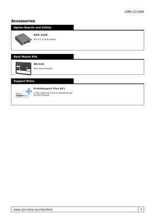 LMD-2110W


Accessories
 Option Boards and Cables

             B K M - 320D

             SDI 4:2:2 Input adaptor




 Rack Mount Kits

             M B - 529

             Rack-Mount Bracket




 Support Plans

             P r im eSu ppo r t P lu s B C 1

             1-Year Additional Cover for Broadcast and
             Pro A/V Products




 www.pro.sony.eu/monitors                                       4
 