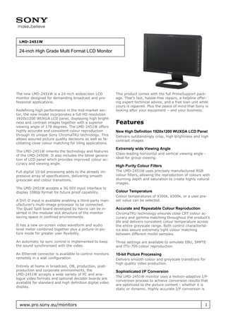 LMD-2451W

 24-inch High Grade Multi Format LCD Monitor




The new LMD-2451W is a 24-inch widescreen LCD               This product comes with the full PrimeSupport pack-
monitor designed for demanding broadcast and pro-           age. That’s fast, hassle-free repairs, a helpline offer-
fessional applications.                                     ing expert technical advice, and a free loan unit while
                                                            yours is repaired. Plus the peace of mind that Sony is
Redefining high performance in the mid-market sec-          looking after your equipment – and your business.
tor, the new model incorporates a full HD resolution
1920x1200 WUXGA LCD panel, displaying high bright-
ness and contrast images together with a superior           Features
viewing angle of 178 degrees. The LMD-2451W offers
highly accurate and consistent colour reproduction          New High Definition 1920x1200 WUXGA LCD Panel
through its unique Sony ChromaTRU technology. This          Delivers outstandingly crisp, high brightness and high
allows assured picture quality decisions as well as fa-     contrast images
cilitating close colour matching for tiling applications.
                                                            Extremely wide Viewing Angle
The LMD-2451W inherits the technology and features
                                                            Class-leading horizontal and vertical viewing angle -
of the LMD-2450W. It also includes the latest genera-
                                                            ideal for group viewing.
tion of LCD panel which provides improved colour ac-
curacy and viewing angle.
                                                            High Purity Colour Filters
Full digital 10-bit processing adds to the already im-      The LMD-2451W uses precisely manufactured RGB
pressive array of specifications, delivering smooth         colour filters, allowing the reproduction of colours with
greyscale and colour transitions.                           stunning depth and saturation to create highly natural
                                                            images.
The LMD-2451W accepts a 3G SDI input interface to
display 1080p format for future proof capability.           Colour Temperature
                                                            Colour temperatures of 9300k, 6500k, or a user pre-
A DVI-D input is available enabling a third-party man-      set value can be selected.
ufacturer’s multi-image processor to be connected.
The Quad Split board developed by Harris can be in-         Accurate and Repeatable Colour Reproduction
serted in the modular slot structure of the monitor         ChromaTRU technology ensures close CRT colour ac-
saving space in confined environments.                      curacy and gamma matching throughout the product’s
                                                            life and delivers consistent colour temperature across
It has a new on-screen video waveform and audio             the entire greyscale range. Both control characterist-
level meter combined together plus a picture-in-pic-        ics also assure extremely tight colour matching
ture mode for greater user flexibility.                     between different model samples.

An automatic lip sync control is implemented to keep        Three settings are available to simulate EBU, SMPTE
the sound synchronised with the video.                      and ITU-709 colour reproduction.

An Ethernet connector is available to control monitors      10-bit Picture Processing
remotely in a wall configuration.                           Delivers smooth colour and greyscale transitions for
                                                            high quality video production.
Entirely at home in broadcast, OB, production, post-
production and corporate environments, the                  Sophisticated I/P Conversion
LMD-2451W accepts a wide variety of PC and ana-
                                                            The LMD-2451W monitor uses a motion-adaptive I/P-
logue video formats and optional decoder boards are
                                                            conversion process to achieve conversion results that
available for standard and high definition digital video
                                                            are optimized to the picture content - whether it is
display.
                                                            static or dynamic. Highly accurate I/P conversion is



  www.pro.sony.eu/monitors                                                                                        1
 