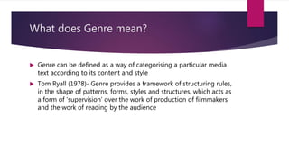 What does Genre mean?
 Genre can be defined as a way of categorising a particular media
text according to its content and style
 Tom Ryall (1978)- Genre provides a framework of structuring rules,
in the shape of patterns, forms, styles and structures, which acts as
a form of ‘supervision’ over the work of production of filmmakers
and the work of reading by the audience
 