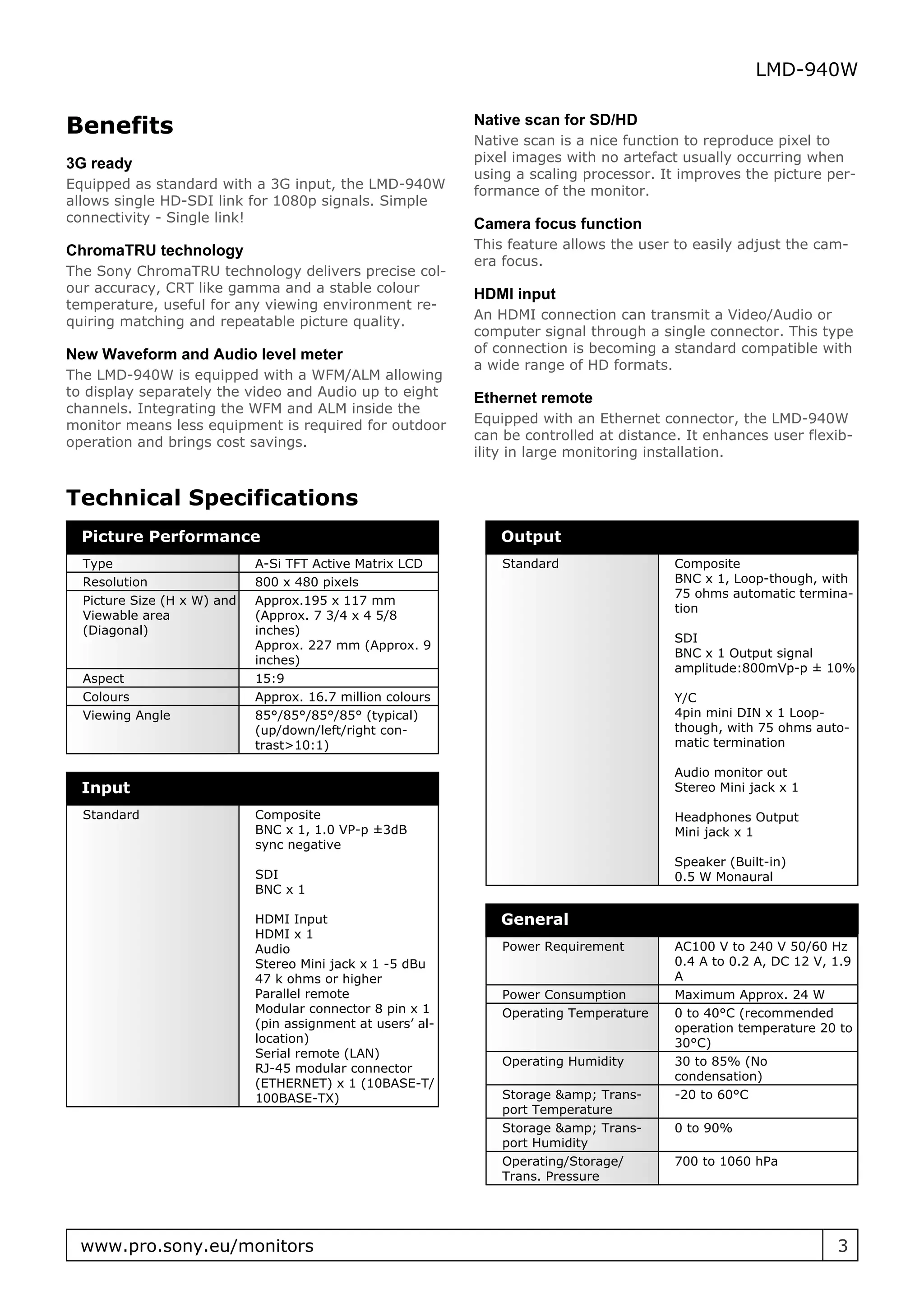 LMD-940W


Benefits                                                     Native scan for SD/HD
                                                             Native scan is a nice function to reproduce pixel to
3G ready                                                     pixel images with no artefact usually occurring when
                                                             using a scaling processor. It improves the picture per-
Equipped as standard with a 3G input, the LMD-940W           formance of the monitor.
allows single HD-SDI link for 1080p signals. Simple
connectivity - Single link!                                  Camera focus function
ChromaTRU technology                                         This feature allows the user to easily adjust the cam-
                                                             era focus.
The Sony ChromaTRU technology delivers precise col-
our accuracy, CRT like gamma and a stable colour             HDMI input
temperature, useful for any viewing environment re-
quiring matching and repeatable picture quality.             An HDMI connection can transmit a Video/Audio or
                                                             computer signal through a single connector. This type
New Waveform and Audio level meter                           of connection is becoming a standard compatible with
                                                             a wide range of HD formats.
The LMD-940W is equipped with a WFM/ALM allowing
to display separately the video and Audio up to eight        Ethernet remote
channels. Integrating the WFM and ALM inside the
monitor means less equipment is required for outdoor         Equipped with an Ethernet connector, the LMD-940W
operation and brings cost savings.                           can be controlled at distance. It enhances user flexib-
                                                             ility in large monitoring installation.


Technical Specifications
  Picture Performance                                           Output
  Type                       A-Si TFT Active Matrix LCD          Standard                 Composite
  Resolution                 800 x 480 pixels                                             BNC x 1, Loop-though, with
                                                                                          75 ohms automatic termina-
  Picture Size (H x W) and   Approx.195 x 117 mm
                                                                                          tion
  Viewable area              (Approx. 7 3/4 x 4 5/8
  (Diagonal)                 inches)
                                                                                          SDI
                             Approx. 227 mm (Approx. 9
                                                                                          BNC x 1 Output signal
                             inches)
                                                                                          amplitude:800mVp-p ± 10%
  Aspect                     15:9
  Colours                    Approx. 16.7 million colours                                 Y/C
  Viewing Angle              85°/85°/85°/85° (typical)                                    4pin mini DIN x 1 Loop-
                             (up/down/left/right con-                                     though, with 75 ohms auto-
                             trast>10:1)                                                  matic termination

                                                                                          Audio monitor out
  Input                                                                                   Stereo Mini jack x 1

  Standard                   Composite                                                    Headphones Output
                             BNC x 1, 1.0 VP-p ±3dB                                       Mini jack x 1
                             sync negative
                                                                                          Speaker (Built-in)
                             SDI                                                          0.5 W Monaural
                             BNC x 1

                             HDMI Input                         General
                             HDMI x 1
                             Audio                               Power Requirement        AC100 V to 240 V 50/60 Hz
                             Stereo Mini jack x 1 -5 dBu                                  0.4 A to 0.2 A, DC 12 V, 1.9
                             47 k ohms or higher                                          A
                             Parallel remote                     Power Consumption        Maximum Approx. 24 W
                             Modular connector 8 pin x 1         Operating Temperature    0 to 40°C (recommended
                             (pin assignment at users’ al-                                operation temperature 20 to
                             location)                                                    30°C)
                             Serial remote (LAN)
                                                                 Operating Humidity       30 to 85% (No
                             RJ-45 modular connector
                                                                                          condensation)
                             (ETHERNET) x 1 (10BASE-T/
                             100BASE-TX)                         Storage &amp; Trans-     -20 to 60°C
                                                                 port Temperature
                                                                 Storage &amp; Trans-     0 to 90%
                                                                 port Humidity
                                                                 Operating/Storage/       700 to 1060 hPa
                                                                 Trans. Pressure




  www.pro.sony.eu/monitors                                                                                         3
 
