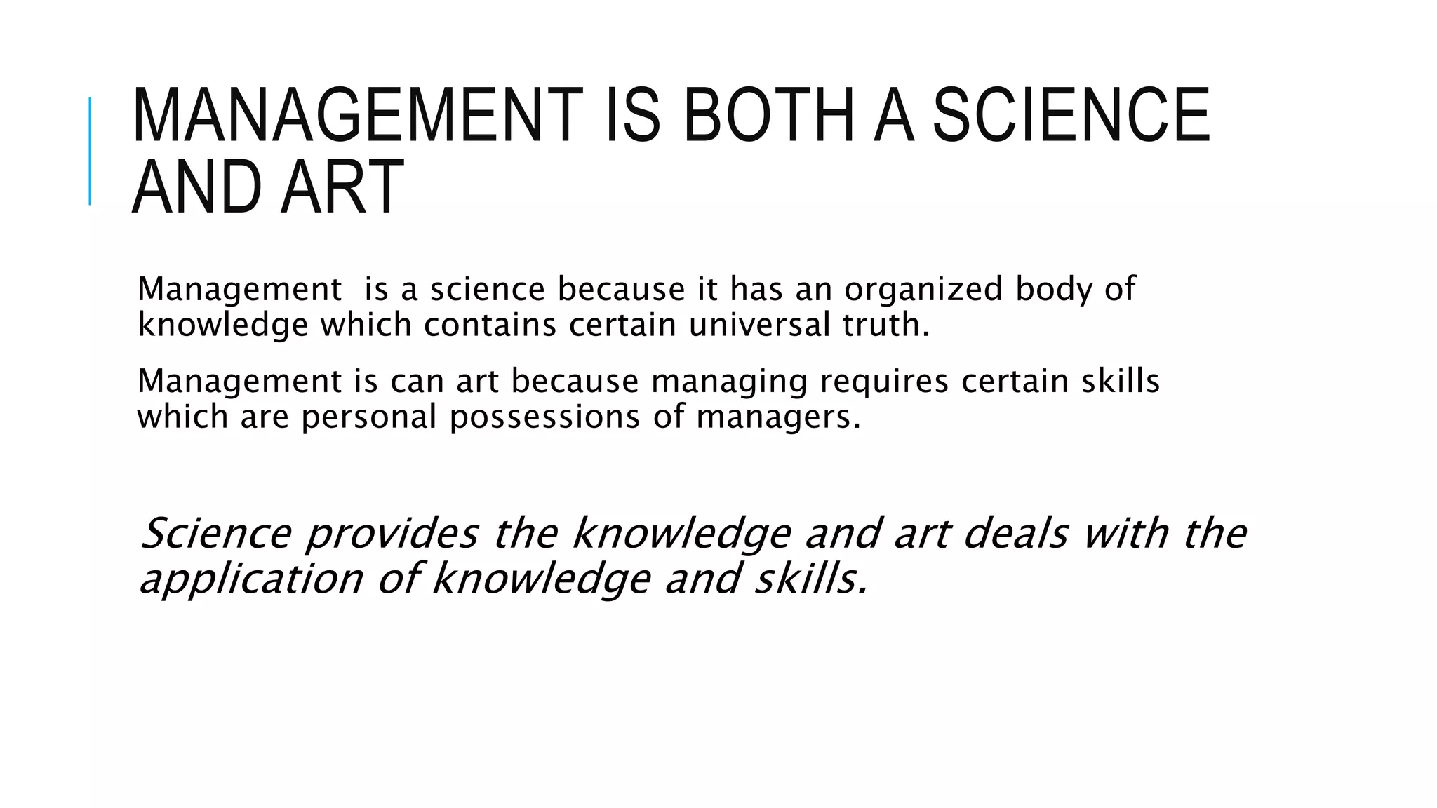 MANAGEMENT IS BOTH A SCIENCE
AND ART
Management is a science because it has an organized body of
knowledge which contains certain universal truth.
Management is can art because managing requires certain skills
which are personal possessions of managers.
Science provides the knowledge and art deals with the
application of knowledge and skills.
 