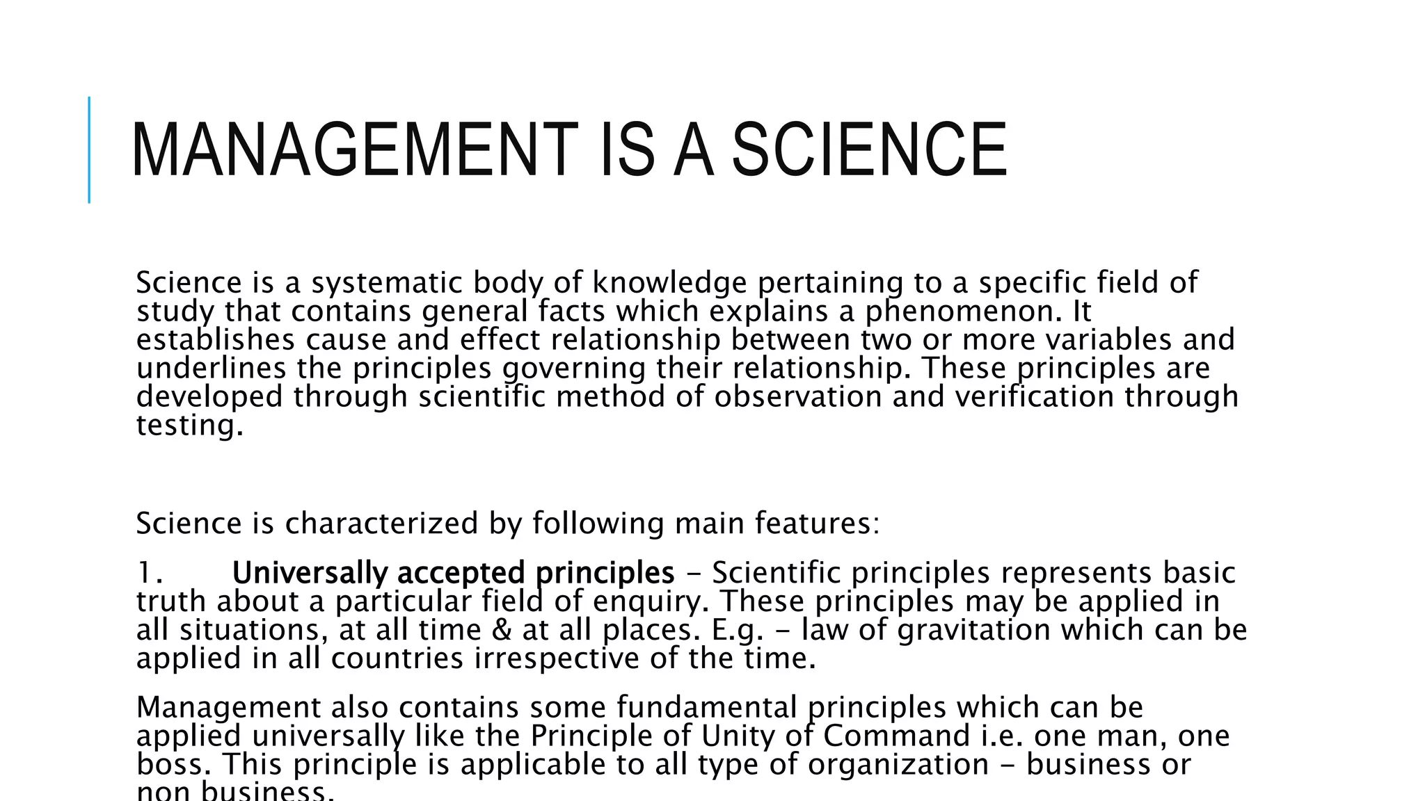 MANAGEMENT IS A SCIENCE
Science is a systematic body of knowledge pertaining to a specific field of
study that contains general facts which explains a phenomenon. It
establishes cause and effect relationship between two or more variables and
underlines the principles governing their relationship. These principles are
developed through scientific method of observation and verification through
testing.
Science is characterized by following main features:
1. Universally accepted principles - Scientific principles represents basic
truth about a particular field of enquiry. These principles may be applied in
all situations, at all time & at all places. E.g. - law of gravitation which can be
applied in all countries irrespective of the time.
Management also contains some fundamental principles which can be
applied universally like the Principle of Unity of Command i.e. one man, one
boss. This principle is applicable to all type of organization - business or
 