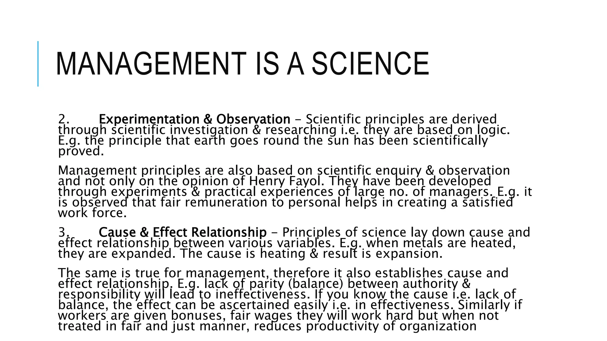 MANAGEMENT IS A SCIENCE
2. Experimentation & Observation - Scientific principles are derived
through scientific investigation & researching i.e. they are based on logic.
E.g. the principle that earth goes round the sun has been scientifically
proved.
Management principles are also based on scientific enquiry & observation
and not only on the opinion of Henry Fayol. They have been developed
through experiments & practical experiences of large no. of managers. E.g. it
is observed that fair remuneration to personal helps in creating a satisfied
work force.
3. Cause & Effect Relationship - Principles of science lay down cause and
effect relationship between various variables. E.g. when metals are heated,
they are expanded. The cause is heating & result is expansion.
The same is true for management, therefore it also establishes cause and
effect relationship. E.g. lack of parity (balance) between authority &
responsibility will lead to ineffectiveness. If you know the cause i.e. lack of
balance, the effect can be ascertained easily i.e. in effectiveness. Similarly if
workers are given bonuses, fair wages they will work hard but when not
treated in fair and just manner, reduces productivity of organization
 