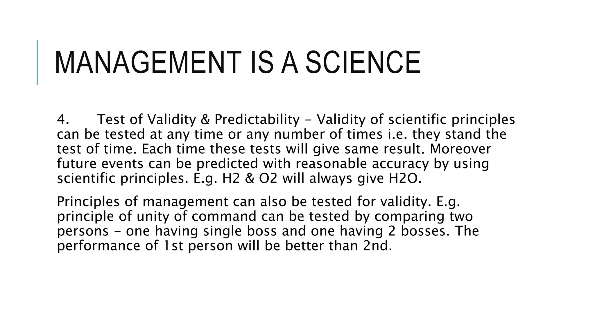 MANAGEMENT IS A SCIENCE
4. Test of Validity & Predictability - Validity of scientific principles
can be tested at any time or any number of times i.e. they stand the
test of time. Each time these tests will give same result. Moreover
future events can be predicted with reasonable accuracy by using
scientific principles. E.g. H2 & O2 will always give H2O.
Principles of management can also be tested for validity. E.g.
principle of unity of command can be tested by comparing two
persons - one having single boss and one having 2 bosses. The
performance of 1st person will be better than 2nd.
 
