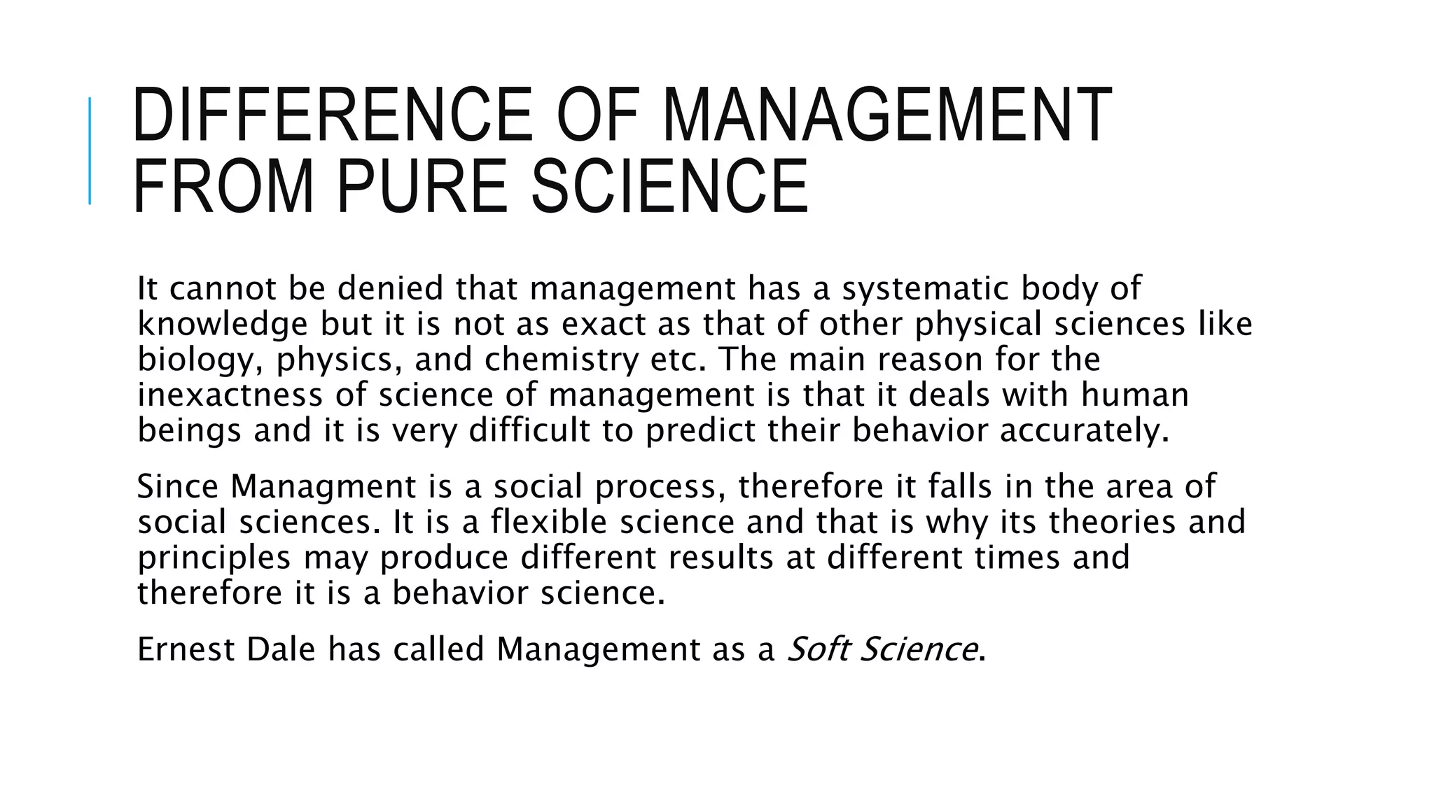 DIFFERENCE OF MANAGEMENT
FROM PURE SCIENCE
It cannot be denied that management has a systematic body of
knowledge but it is not as exact as that of other physical sciences like
biology, physics, and chemistry etc. The main reason for the
inexactness of science of management is that it deals with human
beings and it is very difficult to predict their behavior accurately.
Since Managment is a social process, therefore it falls in the area of
social sciences. It is a flexible science and that is why its theories and
principles may produce different results at different times and
therefore it is a behavior science.
Ernest Dale has called Management as a Soft Science.
 
