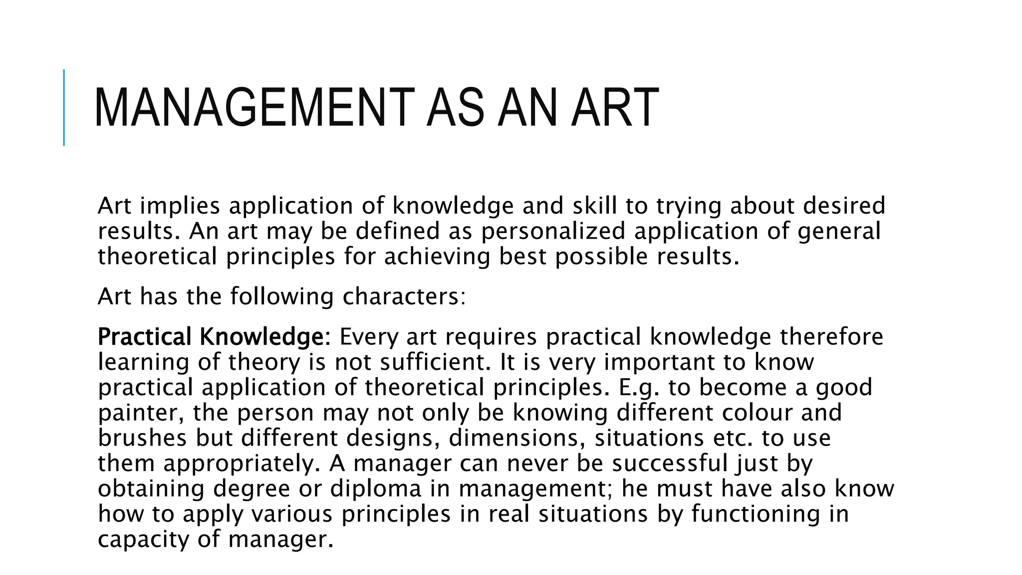 MANAGEMENT AS AN ART
Art implies application of knowledge and skill to trying about desired
results. An art may be defined as personalized application of general
theoretical principles for achieving best possible results.
Art has the following characters:
Practical Knowledge: Every art requires practical knowledge therefore
learning of theory is not sufficient. It is very important to know
practical application of theoretical principles. E.g. to become a good
painter, the person may not only be knowing different colour and
brushes but different designs, dimensions, situations etc. to use
them appropriately. A manager can never be successful just by
obtaining degree or diploma in management; he must have also know
how to apply various principles in real situations by functioning in
capacity of manager.
 
