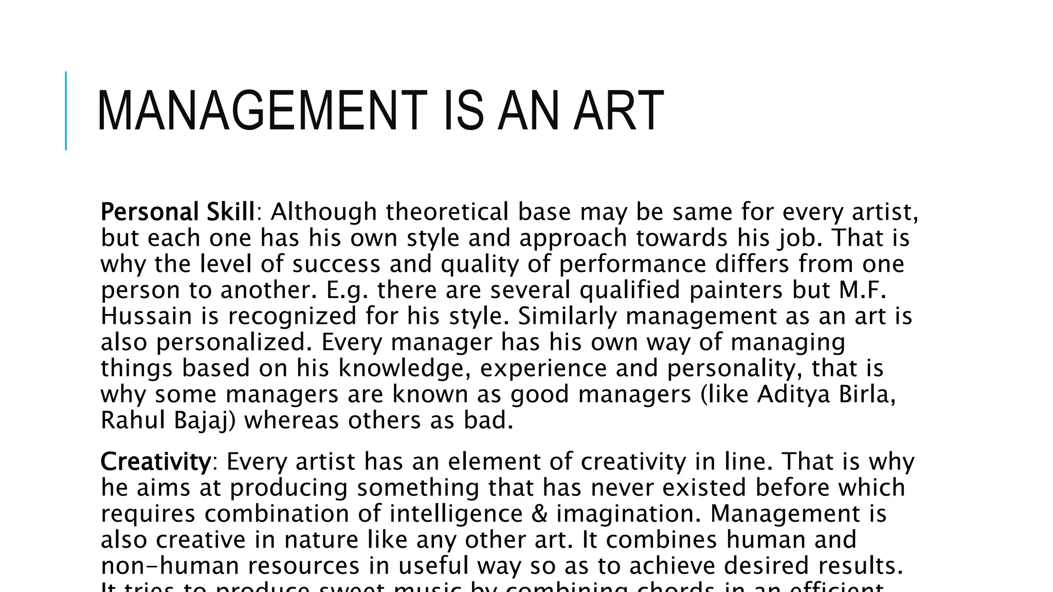 MANAGEMENT IS AN ART
Personal Skill: Although theoretical base may be same for every artist,
but each one has his own style and approach towards his job. That is
why the level of success and quality of performance differs from one
person to another. E.g. there are several qualified painters but M.F.
Hussain is recognized for his style. Similarly management as an art is
also personalized. Every manager has his own way of managing
things based on his knowledge, experience and personality, that is
why some managers are known as good managers (like Aditya Birla,
Rahul Bajaj) whereas others as bad.
Creativity: Every artist has an element of creativity in line. That is why
he aims at producing something that has never existed before which
requires combination of intelligence & imagination. Management is
also creative in nature like any other art. It combines human and
non-human resources in useful way so as to achieve desired results.
 