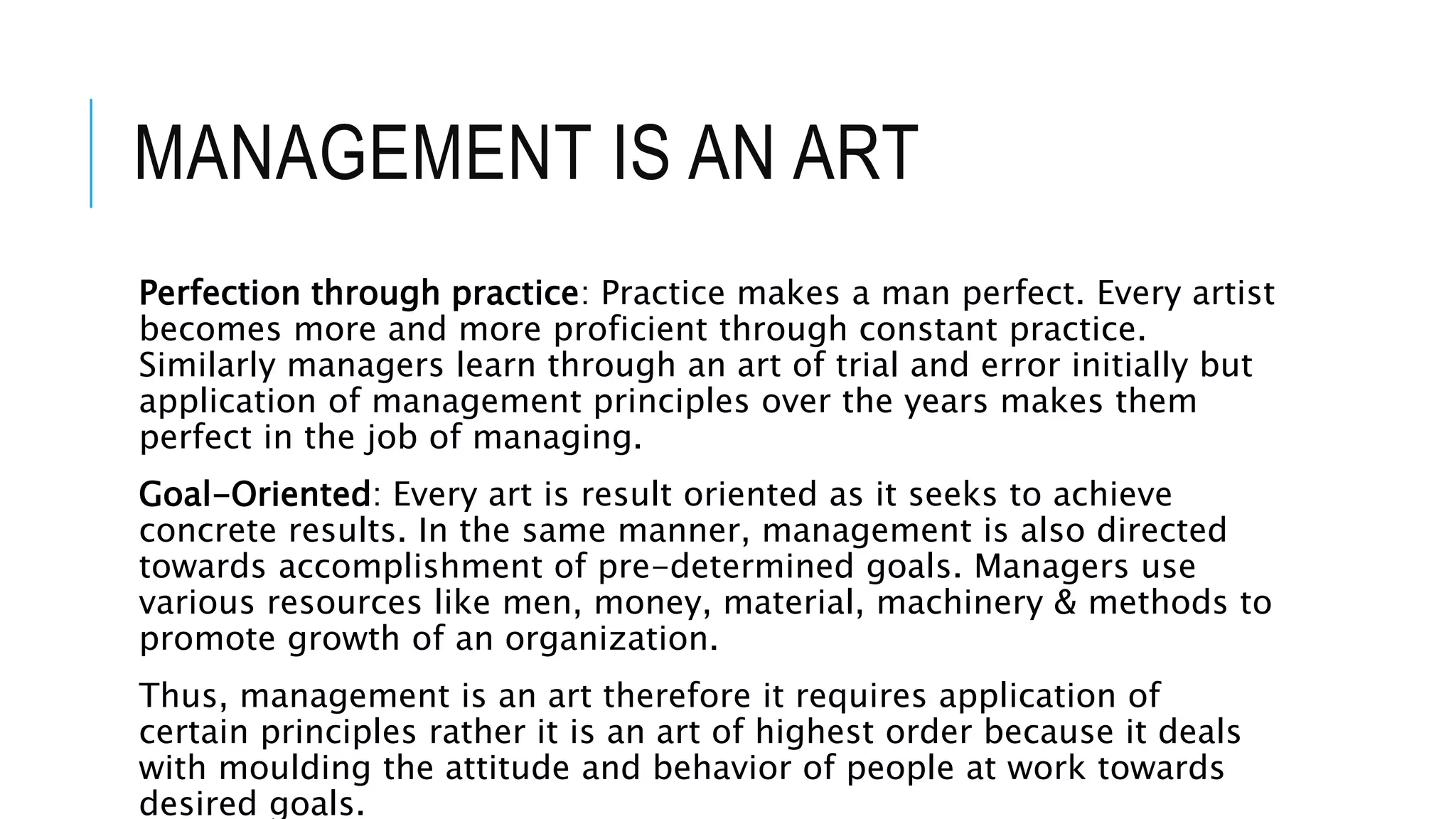 MANAGEMENT IS AN ART
Perfection through practice: Practice makes a man perfect. Every artist
becomes more and more proficient through constant practice.
Similarly managers learn through an art of trial and error initially but
application of management principles over the years makes them
perfect in the job of managing.
Goal-Oriented: Every art is result oriented as it seeks to achieve
concrete results. In the same manner, management is also directed
towards accomplishment of pre-determined goals. Managers use
various resources like men, money, material, machinery & methods to
promote growth of an organization.
Thus, management is an art therefore it requires application of
certain principles rather it is an art of highest order because it deals
with moulding the attitude and behavior of people at work towards
desired goals.
 