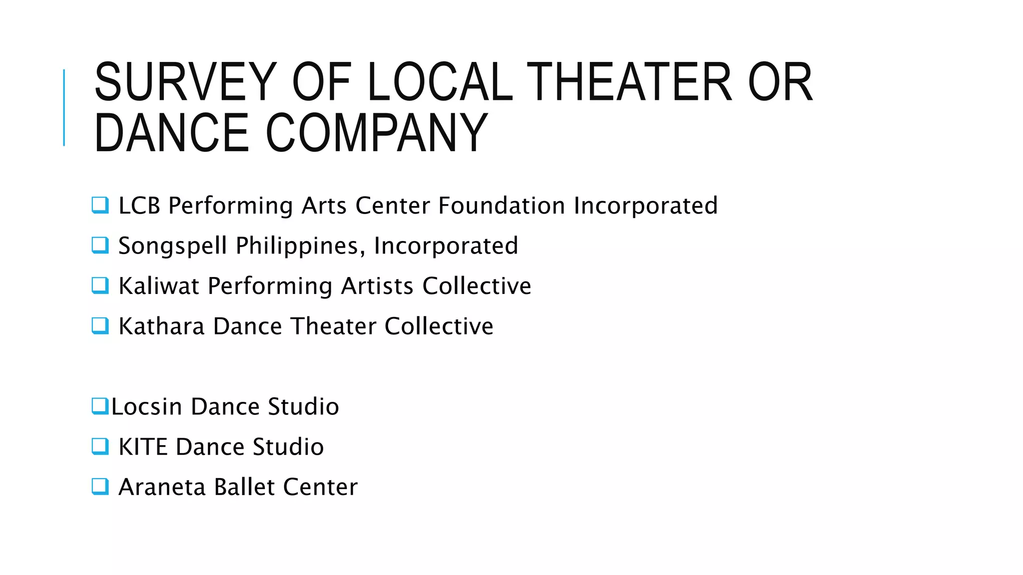SURVEY OF LOCAL THEATER OR
DANCE COMPANY
 LCB Performing Arts Center Foundation Incorporated
 Songspell Philippines, Incorporated
 Kaliwat Performing Artists Collective
 Kathara Dance Theater Collective
Locsin Dance Studio
 KITE Dance Studio
 Araneta Ballet Center
 